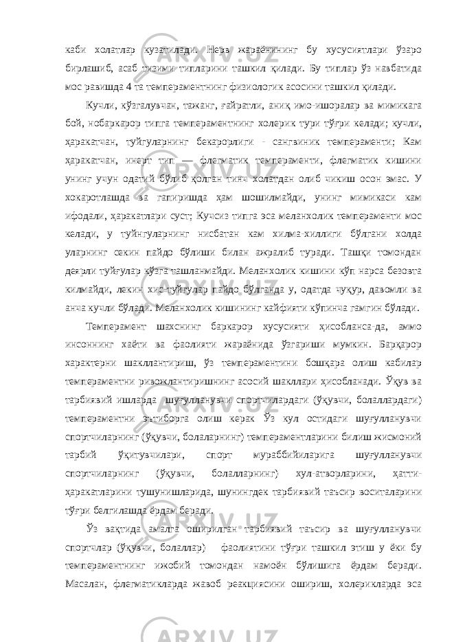 каби холатлар кузатилади. Нерв жараёнининг бу хусусиятлари ўзаро бирлашиб, асаб тизими типларини ташкил қилади. Бу типлар ўз навбатида мос равишда 4 та темпера ментнинг физиологик асосини ташкил қилади. Кучли, кўзгалувчан, тажанг, ғайратли, аниқ имо-ишоралар ва мимикага бой, нобаркарор типга темпераментнинг холе рик тури тўғри келади; кучли, ҳаракатчан, туйгуларнинг бекарорлиги - сангвиник темпераменти; Кам ҳаракатчан, инерт тип — флегматик темпераменти, флегматик кишини унинг учун одатий бўлиб қолган тинч холатдан олиб чикиш осон эмас. У хокаротлашда ва гапиришда ҳам шошилмайди, унинг мимикаси кам ифодали, ҳаракатлари суст; Кучсиз типга эса ме ланхолик темпераменти мос келади, у туйнгуларнинг нисба тан кам хилма-хиллиги бўлгани холда уларнинг секин пайдо бўлиши билан ажралиб туради. Ташқи томондан деярли туйғулар кўзга ташланмайди. Меланхолик кишини кўп нарса безовта килмайди, лекин хис-туйғулар пайдо бўлганда у, одатда чуқур, давомли ва анча кучли бўлади. Меланхолик кишининг кайфияти кўпинча гамгин бўлади. Темперамент шахснинг баркарор хусусияти ҳисобланса-да, аммо инсоннинг хаёти ва фаолияти жараёнида ўзгариши мумкин. Барқарор характерни шакллантириш, ўз темпераментини бошқара олиш кабилар темпераментни ривожлантиришнинг асосий шакллари ҳисобланади. Ўқув ва тарбиявий ишларда шуғулланувчи спортчилардаги (ўқувчи, болаллардаги) темпераментни эътиборга олиш керак Ўз кул остидаги шуғулланувчи спортчиларнинг (ўқувчи, болаларнинг) темпераментларини билиш жисмоний тарбий ўқитувчилари, спорт мураббийиларига шуғулланувчи спортчиларнинг (ўқувчи, болалларнинг) хул-атворларини, ҳатти- ҳаракатларини тушунишларида, шунингдек тарби явий таъсир воситаларини тўғри белгилашда ёрдам беради. Ўз вақтида амалга оширилган тарбиявий таъсир ва шуғулланувчи спортчлар (ўқувчи, болаллар) фаолиятини тўғри ташкил этиш у ёки бу темпераментнинг ижобий томондан намоён бўлишига ёрдам беради. Масалан, флегматикларда жавоб реакциясини ошириш, холерикларда эса 