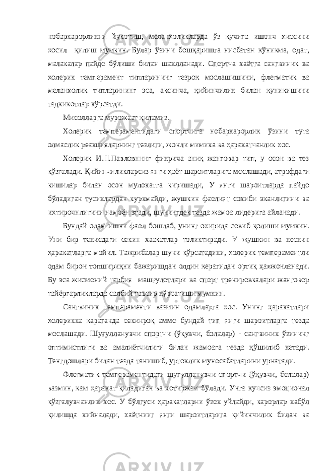 нобаркарорликни йукотиш, меланхоликларда ўз кучига ишонч хиссини хосил қилиш мумкин. Булар ўзини бошқаришга нисбатан кўникма, одат, малакалар пайдо бўлиши билан шаклланади. Спортча хаётга сангвиник ва холерик тем перамент типларининг тезрок мослашишини, флегматик ва меланхолик типларининг эса, аксинча, қийинчилик билан куникишини тадкикотлар кўрсатди. Мисолларга мурожаат қиламиз. Холерик темпераментидаги спортчига нобаркарорлик ўзи ни тута олмаслик реакцияларнинг тезлиги, жонли мимика ва ҳаракатчанлик хос. Холерик И.П.Павловнннг фикрича аниқ жанговар тип, у осон ва тез кўзгалади. Қийинчиликларсиз янги ҳаёт шароитларига мослашади, атрофдаги кишилар билан осон мулокатга киришади, У янги шароитларда пайдо бўладиган тусиклардан куркмайди, жушкин фаолият сохиби эканлигини ва ихтирочнлигини намоён этади, шунингдек тезда жамоа лидерига айланади. Бундай одам ишни фаол бошлаб, унинг охирида совиб қолиши мумкин. Уни бир текисдаги секин хаакатлар толиктиради. У жушкин ва кескин ҳаракатларга мойил. Тажрибалар шуни кўрсатадики, холерик темпераментли одам бирон топшириқни бажаришдан олдин керагидан ортиқ ҳаяжонланади. Бу эса жисмоний тарбия машғулотлари ва спорт тренировкалари жанговор тайёргарликларда салбий таъсир кўрсатиши мумкин. Сангвиник темпераменти вазмин одамларга хос. Унинг ҳаракатлари холерикка караганда секинроқ аммо бундай тип янги шароитларга тезда мослашади. Шуғулланувчи спортчи (ўқувчи, болалар) - сангвиник ўзининг оптимистлиги ва амалиётчилиги билан жамоага тезда қўшилиб кетади. Тенгдошлари билан тезда танишиб, уртоклик муносабатларини урнатади. Флегматик темпераментидаги шуғулланувчи спортчи (ўқувчи, болалар) вазмин, кам ҳаракат қиладиган ва хотиржам бўлади. Унга кучсиз эмоционал кўзгалувчанлик хос. У бўлгуси ҳаракатларни ўзок уйлайди, карорлар кабўл қилишда кийналади, хаётнииг янги шароитларига қийинчилик билан ва 