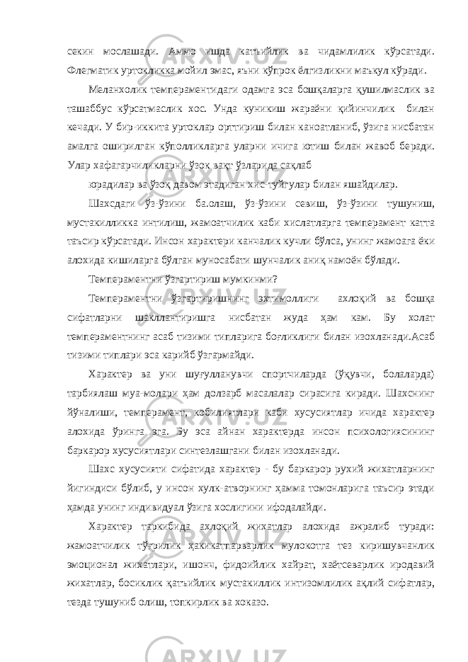 секин мослашади. Аммо ишда катъийлик ва чидамлилик кўрсатади. Флегматик уртокликка мойил эмас, яъни кўпрок ёлгизликни маъкул кўради. Меланхолик темпераментидаги одамга эса бошқаларга қушилмаслик ва ташаббус кўрсатмаслик хос. Унда куникиш жараёни қийинчилик билан кечади. У бир-иккита уртоклар орттириш билан каноатланиб, ўзига нисбатан амалга оширилган кўполликларга уларни ичига ютиш билан жавоб бе ради. Улар хафагарчиликларни ўзок вақт ўзларида сақлаб юрадилар ва ўзоқ давом этадиган хис-туйгулар билан яшайдилар. Шахсдаги ўз-ўзини ба.олаш, ўз-ўзини севиш, ўз-ўзини тушуниш, мустакилликка интилиш, жамоатчилик каби хислатларга темперамент катта таъсир кўрсатади. Инсон характери канчалик кучли бўлса, унинг жамоага ёки алохида кишиларга бўлган муносабати шунчалик аниқ намоён бўлади. Темпераментни ўзгартириш мумкинми? Темпераментни ўзгартиришнинг эхтимоллиги ахлоқий ва бошқа сифатларни шакллантиришга нисбатан жуда ҳам кам. Бу холат темпераментнинг асаб тизими типларига боғликлиги билан изохланади.Асаб тизими типлари эса карийб ўзгармайди. Характер ва уни шуғулланувчи спортчиларда (ўқувчи, болаларда) тарбиялаш муа-молари ҳам долзарб масалалар сирасига киради. Шахснинг йўналиши, темперамент, кобилиятлари каби хусусиятлар ичида характер алохида ўринга эга. Бу эса айнан характерда инсон психологиясининг баркарор хусусиятлари синтезлашгани билан изохланади. Шахс хусусияти сифатида характер - бу баркарор рухий жихатларнинг йигиндиси бўлиб, у инсон хулк-атворнинг ҳамма томонларига таъсир этади ҳамда унинг индивидуал ўзига хослигини ифодалайди. Характер таркибида ахлоқий жихатлар алохида ажралиб туради: жамоатчилик тўғрилик ҳакикатпарварлик мулокотга тез киришувчанлик эмоционал жихатлари, ишонч, фидоийлик хайрат, хаётсеварлик иродавий жихатлар, босиклик қатъийлик мустакиллик интизомлилик ақлий сифатлар, тезда тушуниб олиш, топкирлик ва хоказо. 