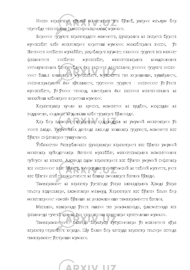 Инсон характери кўплаб жихатларга эга бўлиб, уларни маълум бир тартибда таснифлаш (классификациялаш) мумкин. Биринчи гурухга характердаги жамиятга, фукаролик ва спортча бурчга муносабат каби жихатларни киритиш мумкин: жавобгарлик хисси, ўз Ватанига нисбатан мухаббат, рақибларга хурмат; иккинчи гурухга эса мехнат фаолиятига нисба тан муносабат, мехнатсеварлик виждонлилик интилувчанлик ботартиблик ёки аксинча дангасалик; учинчи гурухга инсон- нинг бош.а кишиларга муносабати, мулокотга тез киришиши, хушёрлиги, инсонпарварлиги ёки кўполлиги, туртинчи гурухга - инсоннинг ўз-ўзига муносабати, ўз-ўзини танкид, камтарлик ёки аксинча мактанчоклик ва кеккайиш кабиларни киритиш мумкин. Характерлар кучли ва кучсиз, жамоатчи ва худбин, мақсадли ва зиддиятли, индамас ва дилкаш каби турларга бўлинади. Ҳар бир одамнинг характери индивидуал ва умумий жихатларни ўз ичига олади. Умумийлик деганда ало.ида кишилар гурухига, жамиятга хос бўлган сифатларни тушунамиз. Ўзбекистон Республикаси фукаролари характерига хос бўлган умумий жихатлар куйидагилар: Ватанга мухаббат, мехнатсеварлик жамоатчилик туйгуси ва хоказо. Алохида одам характернга хос бўлган умумий сифатлар эса инсоннинг хаёт йўлига, уни куршаган ижтимоий ва табиий мухитга, унга хос бўлган асаб тизими типига ва бошқа омилларга боғлик бўлади. Темперамент ва характер ўртасида ўзаро алокадорлик Ҳамда ўзаро таъсир ходисалари, аломатлари мавжуд. Характерга хос бўлган баъзи бир жихатларнинг намоён бўлиши ва ривожланиши темпераментга боғлик. Масалан, холерикда ўзига ишонч тез ривожланади, флегматикда эса фаолиятда тухтаб қолиш ёки икқиланиш ҳолатлари кузатилиши мумкин. Темпераментнинг алохида баркарор хусусиятлари ўз мохиятига кўра характер таркибига киради. Шу билан бир каторда характер таъсири остида темперамент ўзгариши мумкин. 