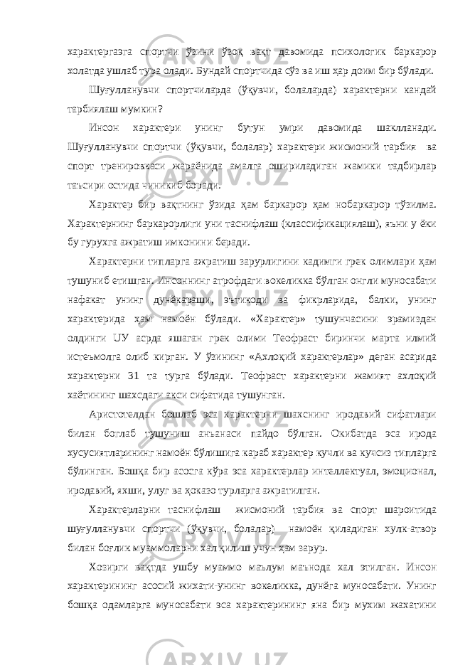 характергаэга спортчи ўзини ўзоқ вақт давомида психологик баркарор холатда ушлаб тура олади. Бундай спортчида сўз ва иш ҳар доим бир бўлади. Шуғулланувчи спортчиларда (ўқувчи, болаларда) характерни кандай тарбиялаш мумкин? Инсон характери унинг бутун умри давомида шаклланади. Шуғулланувчи спортчи (ўқувчи, болалар) характери жисмоний тарбия ва спорт тренировкаси жараёнида амалга ошириладиган жамики тадбирлар таъсири остида чиникиб боради. Характер бир вақтнинг ўзида ҳам баркарор ҳам нобаркарор тўзилма. Характернинг баркарорлиги уни таснифлаш (классификациялаш), яъни у ёки бу гурухга ажратиш имконини беради. Характерни типларга ажратиш зарурлигини кадимги грек олимлари ҳам тушуниб етишган. Инсоннинг атрофдаги вокеликка бўлган онгли муносабати нафакат унинг дунёкараши, эътикоди ва фикрларида, балки, унинг характерида ҳам намоён бўлади. «Характер» тушунчасини эрамиздан олдинги UУ асрда яшаган грек олими Теофраст биринчи марта илмий истеъмолга олиб кирган. У ўзининг «Ахлоқий характерлар» деган асарида характерни 31 та турга бўлади. Теофраст характерни жамият ахлоқий хаётининг шахсдаги акси сифатида тушунган. Аристотелдан бошлаб эса характерни шахснинг иродавий сифатлари билан боглаб тушуниш анъанаси пайдо бўлган. Окибатда эса ирода хусусиятларининг намоён бўлишига караб характер кучли ва кучсиз типларга бўлинган. Бошқа бир асосга кўра эса характерлар интеллектуал, эмоционал, иродавий, яхши, улуг ва ҳоказо турларга ажратилган. Характерларни таснифлаш жисмоний тарбия ва спорт шароитида шуғулланувчи спортчи (ўқувчи, болалар) намоён қиладиган хулк-атвор билан боғлик муаммоларни хал қилиш учун ҳам зарур. Хозирги вақтда ушбу муаммо маълум маънода хал этилган. Инсон характерининг асосий жихати-унинг вокеликка, дунёга муносабати. Унинг бошқа одамларга муносабати эса характерининг яна бир мухим жахатини 