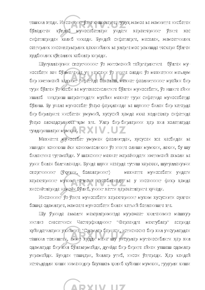 ташкил этади. Ин соннинг ўзга кишиларга, гуруҳ жамоа ва жамиятга нисбатан бўладиган кўплаб муносабатлари ундаги характернинг ўзига хос сифатларидан келиб чикади. Бундай сифатларга, масалан, жамоатчилик сезгирлик инсонпарварлик ҳаккнийлик ва уларга мос равишда тескари бўлган худбинлик кўполлик кабилар киради. Шуғулланувчи спортчининг ўз житсмоний тайргарлигига бўлган му - носабати хеч бўлмаганда уч нарсани ўз ичига олади: ўз мехнатини маълум бир ижтимоий кадрият сифатида бахолаш, мехнат фаолиятининг муайян бир тури бўлган ўз касби ва мутахассислигига бўлган муносабати, ўз ишига айни ишлаб чиқариш шароитидаги муайян мехнат тури сифатида муносабатда бўлиш. Бу учала муносабат ўзаро фарқланади ва шунинг билан бир каторда бир-бирларига нисбатан умумий, хусусий ҳамда якка ходисалар сифатида ўзаро алокадорликка ҳам эга. Улар бир-бирларини ҳар хил холатларда тулдиришлари мумкин. Мехнатга муносабат умуман фаолиятдан, хусусан эса касбидаи ва ишидан коникиш ёки коникмасликии ўз ичига олиши мумкин, лекин, бу шу билангина тугамайди. У шахснинг мехнат жараёнидаги ижтимоий ахволи ва урни билан белгиланади. Бунда шуни назарда тутиш керакки, шуғулланувчи спортчининг (ўқувчи, болаларнинг) мехнатга муносабати ундаги характернинг мухим то-мони ҳисобланади ва у инсоннинг фикр ҳамда хиссиётларида намоён бўлиб, унинг хатти-ҳаракатларига кучади. Инсоннинг ўз-ўзига муносабати характернинг мухим хусусияти оулган бошқа одамларга, жамоага муносабати билан катъий богланишга эга. Шу ўринда аввалги мавзуларимизда мурожаат килганимиз машхур инглиз сиесатчиси Честерфилднинг &#34;Фарзандга мактублар&#34; асарида куйидагиларни укиймиз; &#34;Одамлар барчаси, истисноснз бир хил унсурлардан ташкил топишган, аммо худди мана шу унсурлар мутаносиблиги ҳар хил одамларда бир хил бўлавермайди, дунёда бир-бирига айнан ухшаш одамлар учрамайди. Бундан ташқари, йиллар утиб, инсон ўзгаради. Ҳар кандай истеъдодли киши ниманидир беухшов қилиб куйиши мумкин, гурурли киши 