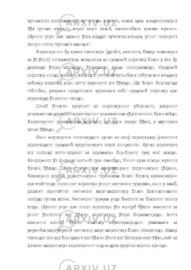 кутилмаган пасткашликка юз тутиши мумкин, халол одам виждонсизларча йўл тутиши мумкин, мараз вақти келиб, олижаноблик қилиши мумкин. Шунинг учун ҳам одамни ўзоқ муддат кузатмоқ маъкул, унинг тасвирига охирги чизик тортишга ошиқма&#34;. Характернинг бу ҳамма томонлари (дунёга, мехнатга, бошқа кишиларга ва ўз-ўзига) интеллектуал, эмоционал ва иродавий сифатлар билан у ёки бу даражада ўзаро кесишади, бирлашади ҳамда таъсирлашади, Иродавий сифатлар ичида, масалан, мақсадга интилиш катъийлик саботлилик мардлик кабилар характер учун катта аҳамиятга эга бўлади. Шу би лан биргаликда табиийки, ужарлик иродасизлик куркоклик каби иродавий сифатлар ҳам характерда ўз аксини топади. Санаб ўтилган хусусият ва сифатларнинг уйгунлиги, уларнинг ривожланиш даражаси характернинг ривожланиш кўрсаткичини белгилайди. Характернинг ривожланиш дара жаси қанчалик юкори бўлса, у шунчалик кучли бўлади. Якин вақтларгача инсонлардаги кучли ва заиф характерлар факатгина характердаги иродавий хусусиятларга карао аниқланган. Кучли характерга эга инсонда хатти-ҳаракат ва карашлари бир-бирига тула мос келади. Конформист ўз фикрида к;атъий тура олмайди, Унинг хулк-атвори мухитга боғлик бўлади. Шунинг учун ҳам шуғулланувчи спортчиларни (ўқувчи, болаларни) ҳарбий хизматчиларни тарбиялаш билан боғлиқ муаммоларни хал этаётганда инсоннияг характери унинг ижтимоии турмуши, яъни у яшаб, фаолият юритаётган ижтимоии шарт-шароитлар билан белгиланишини назарда тутиш лозим. Ижтимоии турмуш унда бевосита ва бавосита таъсир этади. Шунинг учун ҳам инсон характери ўзи мансуб бўлган жамиятга ва унинг ўзигагина хос бўлган жихатларни ўзаро бирлаштиради. Битта жамиятга мансуб бўлган кишилар характерларидаги ухшашлик ва умумийликлар умумий ижтимоии шарт-шароитлар билан изохланади. Бошқа томондан эса ҳар бир одамга хос бўлган ўзига хос бетакрор хает йўли, хаёт ва фаолият шароитлари характер нинг индивидуал хусусиятларини яратади. 