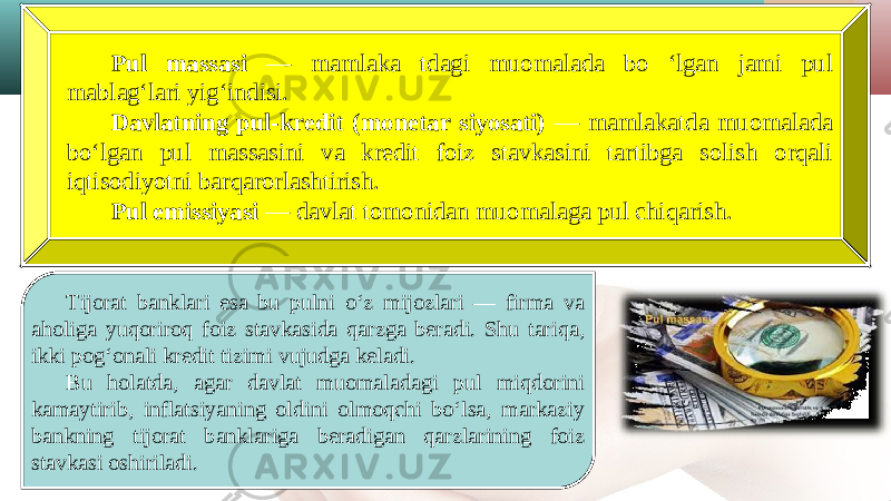 Pul massasi — mamlaka tdagi muomalada bo ‘lgan jami pul mablag‘lari yig‘indisi. Davlatning pul-kredit (monetar siyosati) — mamlakatda muomalada bo‘lgan pul massasini va kredit foiz stavkasini tartibga solish orqali iqtisodiyotni barqarorlashtirish. Pul emissiyasi — davlat tomonidan muomalaga pul chiqarish. Tijorat banklari esa bu pulni o‘z mijozlari — firma va aholiga yuqoriroq foiz stavkasida qarzga beradi. Shu tariqa, ikki pog‘onali kredit tizimi vujudga keladi. Bu holatda, agar davlat muomaladagi pul miqdorini kamaytirib, inflatsiyaning oldini olmoqchi bo‘lsa, markaziy bankning tijorat banklariga beradigan qarzlarining foiz stavkasi oshiriladi. 