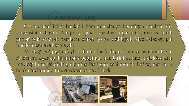 O‘z-o‘zidan tijorat banklari ham mijozlariga beradigan qarzlari foiz stavkasini oshiradi. Natijada, tijorat banklari mijozlari, firma va aholi yuqori foiz stavkali qarzlarni olmay qo‘ya boshlaydi. Muomaladagi pul miqdori kamaya boshlaydi. Mablag‘ yo‘qligi tufayli tadbirkorlar faoliyati ham susaya boshlaydi. Aksincha, agar davlat muomaladagi pul miqdorini oshirib, tadbirkorlarni mablag‘ bilan ta’minlab, ularning faolligini oshirmoqchi bo‘lsa, markaziy bank qarzlarining foiz stavkasi kamaytiriladi. 