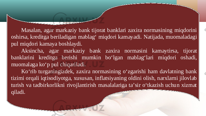 Masalan, agar markaziy bank tijorat banklari zaxira normasining miqdorini oshirsa, kreditga beriladigan mablag‘ miqdori kamayadi. Natijada, muomaladagi pul miqdori kamaya boshlaydi. Aksincha, agar markaziy bank zaxira normasini kamaytirsa, tijorat banklarini kreditga berishi mumkin bo‘lgan mablag‘lari miqdori oshadi, muomalaga ko‘p pul chiqariladi. Ko‘rib turganingizdek, zaxira normasining o‘zgarishi ham davlatning bank tizimi orqali iqtisodiyotga, xususan, inflatsiyaning oldini olish, narxlarni jilovlab turish va tadbirkorlikni rivojlantirish masalalariga ta’sir o‘tkazish uchun xizmat qiladi. 