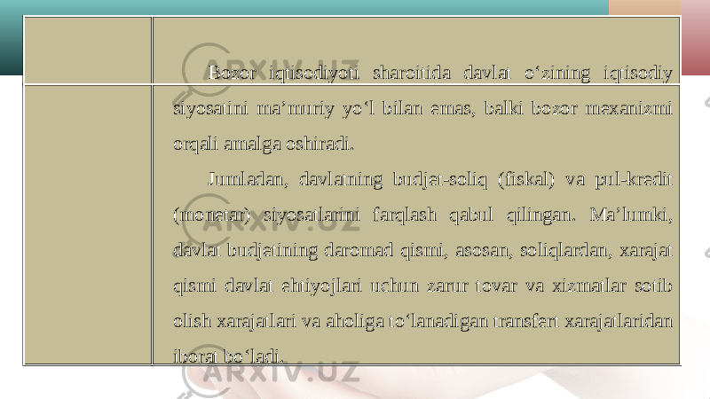 Bozor iqtisodiyoti sharoitida davlat o‘zining iqtisodiy siyosatini ma’muriy yo‘l bilan emas, balki bozor mexanizmi orqali amalga oshiradi. Jumladan, davlatning budjet-soliq (fiskal) va pul-kredit (monetar) siyosatlarini farqlash qabul qilingan. Ma’lumki, davlat budjetining daromad qismi, asosan, soliqlardan, xarajat qismi davlat ehtiyojlari uchun zarur tovar va xizmatlar sotib olish xarajatlari va aholiga to‘lanadigan transfert xarajatlaridan iborat bo‘ladi. 