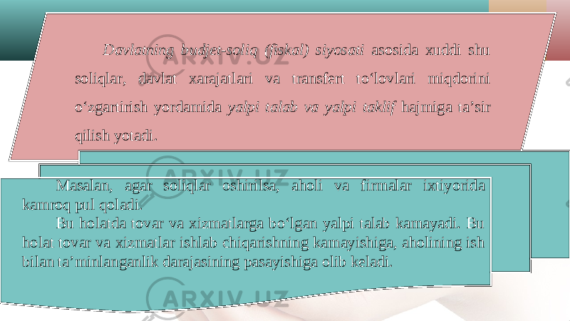 Davlatning budjet-soliq (fiskal) siyosati asosida xuddi shu soliqlar, davlat xarajatlari va transfert to‘lovlari miqdorini o‘zgartirish yordamida yalpi talab va yalpi taklif hajmiga ta’sir qilish yotadi. Masalan, agar soliqlar oshirilsa, aholi va firmalar ixtiyorida kamroq pul qoladi. Bu holatda tovar va xizmatlarga bo‘lgan yalpi talab kamayadi. Bu holat tovar va xizmatlar ishlab chiqarishning kamayishiga, aholining ish bilan ta’minlanganlik darajasining pasayishiga olib keladi. 