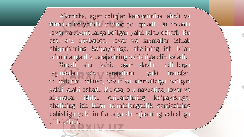 Aksincha, agar soliqlar kamaytirilsa, aholi va firmalar ixtiyorida ko‘proq pul qoladi. Bu holatda tovar va xizmatlarga bo‘lgan yalpi talab oshadi. Bu esa, o‘z navbatida, tovar va xizmatlar ishlab chiqarishning ko‘payishiga, aholining ish bilan ta’minlanganlik darajasining oshishiga olib keladi. Xuddi shu kabi, agar davlat soliqlarga tegmasdan o‘z xarajatlarini yoki transfert to‘lovlarini oshirsa, tovar va xizmatlarga bo‘lgan yalpi talabi oshadi. Bu esa, o‘z navbatida, tovar va xizmatlar ishlab chiqarishning ko‘payishiga, aholining ish bilan ta’minlanganlik darajasining oshishiga yoki in fla tsiya da rajasining oshishiga olib keladi. 