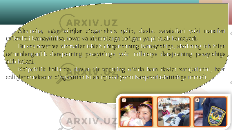 Aksincha, agar soliqlar o‘zgarishsiz qolib, davlat xarajatlari yoki transfert to‘lovlari kamaytirilsa, tovar va xizmatlarga bo‘lgan yalpi talab kamayadi. Bu esa tovar va xizmatlar ishlab chiqarishning kamayishiga, aholining ish bilan ta’minlanganlik darajasining pasayishiga yoki inflatsiya darajasining pasayishiga olib keladi. Ko‘pchilik hollarda, davlat bir vaqtning o‘zida ham davlat xarajatlarini, ham soliqlar stavkasini o‘zgartirish bilan iqtisodiyotni barqarorlashtirishga urinadi. 