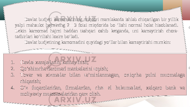 Davlat budjeti kamomadining miqdori mamlakatda ishlab chiqarilgan bir yillik yalpi mahsulot hajmining 2—3 foizi miqdorida bo ‘lishi normal holat hisoblanadi. Lekin kamomad hajmi haddan tashqari oshib ketganda, uni kamaytirish chora- tadbirlari ko‘rilishi lozim bo‘ladi. Davlat budjetining kamomadini quyidagi yo‘llar bilan kamaytirishi mumkin: 1. Davlat xarajatlarini kamaytirish; 2. Qo‘shimcha daromad manbalarini topish; 3. Tovar va xizmatlar bilan ta’minlanmagan, ortiqcha pulni muomalaga chiqarish; 4. O‘z fuqarolaridan, firmalardan, chet el hukumatlari, xalqaro bank va moliyaviy muassasalaridan qarz olish. 