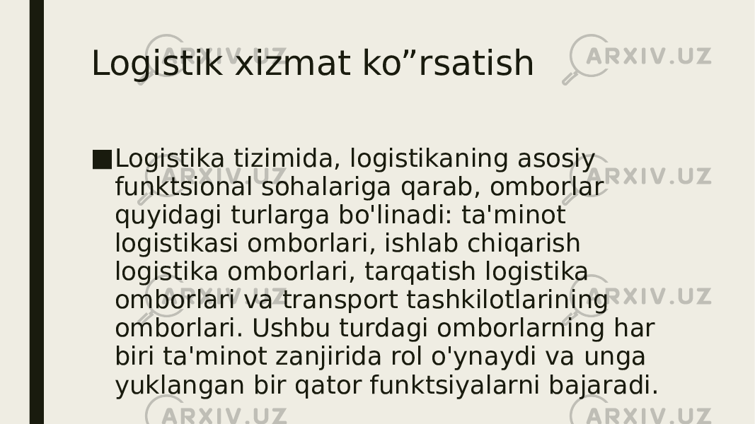 Logistik xizmat ko”rsatish ■ Logistika tizimida, logistikaning asosiy funktsional sohalariga qarab, omborlar quyidagi turlarga bo&#39;linadi: ta&#39;minot logistikasi omborlari, ishlab chiqarish logistika omborlari, tarqatish logistika omborlari va transport tashkilotlarining omborlari. Ushbu turdagi omborlarning har biri ta&#39;minot zanjirida rol o&#39;ynaydi va unga yuklangan bir qator funktsiyalarni bajaradi. 