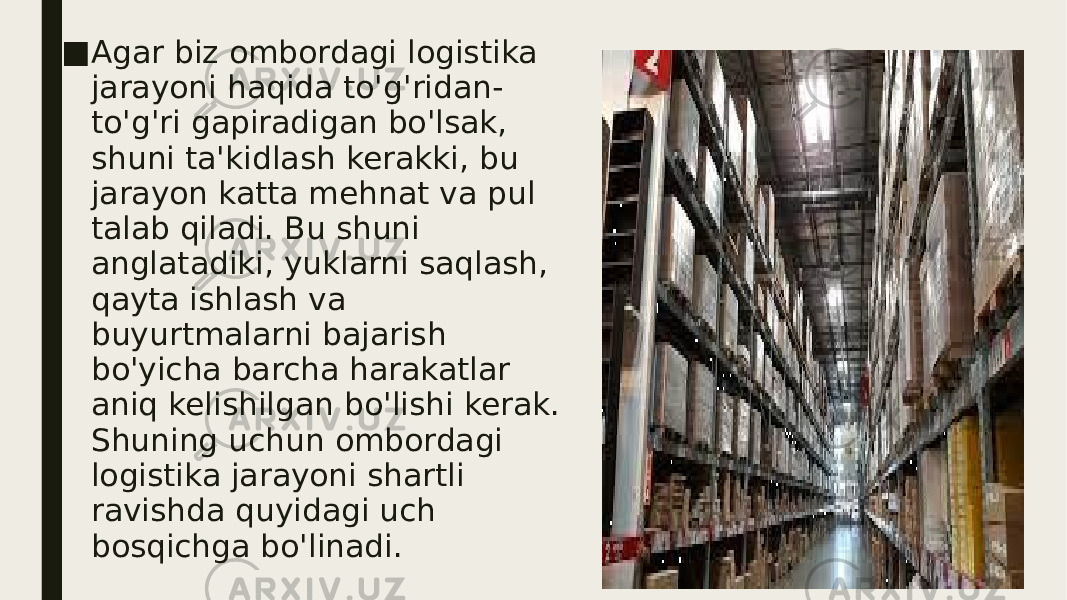 ■ Agar biz ombordagi logistika jarayoni haqida to&#39;g&#39;ridan- to&#39;g&#39;ri gapiradigan bo&#39;lsak, shuni ta&#39;kidlash kerakki, bu jarayon katta mehnat va pul talab qiladi. Bu shuni anglatadiki, yuklarni saqlash, qayta ishlash va buyurtmalarni bajarish bo&#39;yicha barcha harakatlar aniq kelishilgan bo&#39;lishi kerak. Shuning uchun ombordagi logistika jarayoni shartli ravishda quyidagi uch bosqichga bo&#39;linadi. 