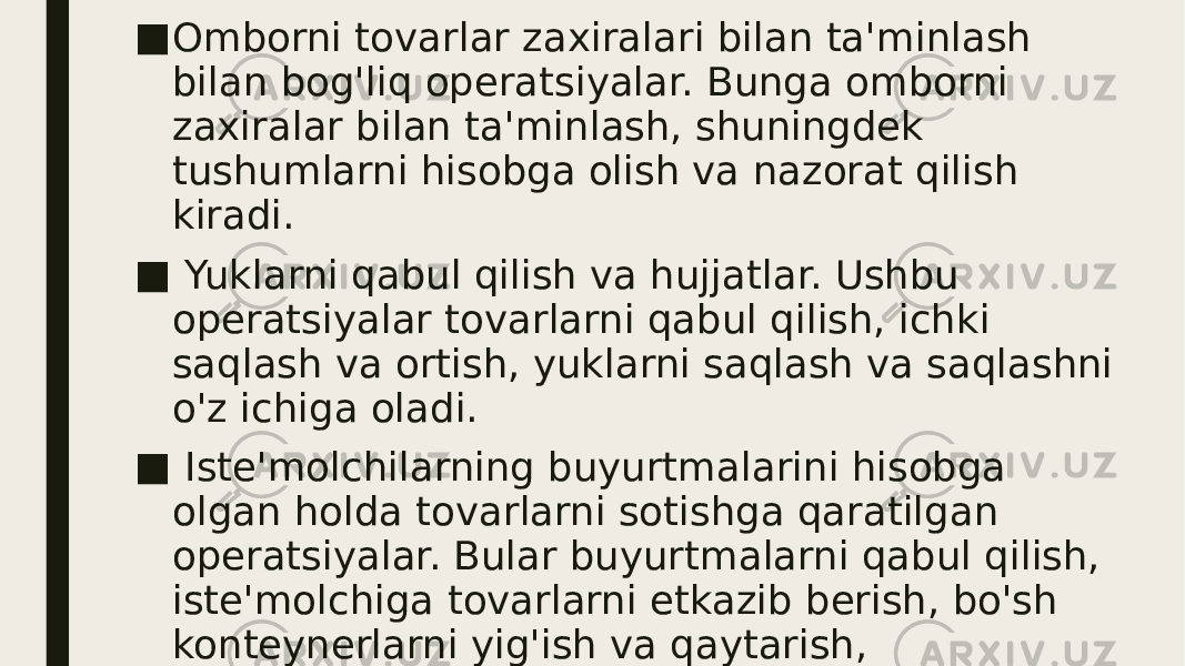 ■ Omborni tovarlar zaxiralari bilan ta&#39;minlash bilan bog&#39;liq operatsiyalar. Bunga omborni zaxiralar bilan ta&#39;minlash, shuningdek tushumlarni hisobga olish va nazorat qilish kiradi. ■ Yuklarni qabul qilish va hujjatlar. Ushbu operatsiyalar tovarlarni qabul qilish, ichki saqlash va ortish, yuklarni saqlash va saqlashni o&#39;z ichiga oladi. ■ Iste&#39;molchilarning buyurtmalarini hisobga olgan holda tovarlarni sotishga qaratilgan operatsiyalar. Bular buyurtmalarni qabul qilish, iste&#39;molchiga tovarlarni etkazib berish, bo&#39;sh konteynerlarni yig&#39;ish va qaytarish, buyurtmalarni bajarilishini nazorat qilish, axborot omborxonasi xizmati, mijozlarga xizmat ko&#39;rsatish bo&#39;yicha operatsiyalar. 