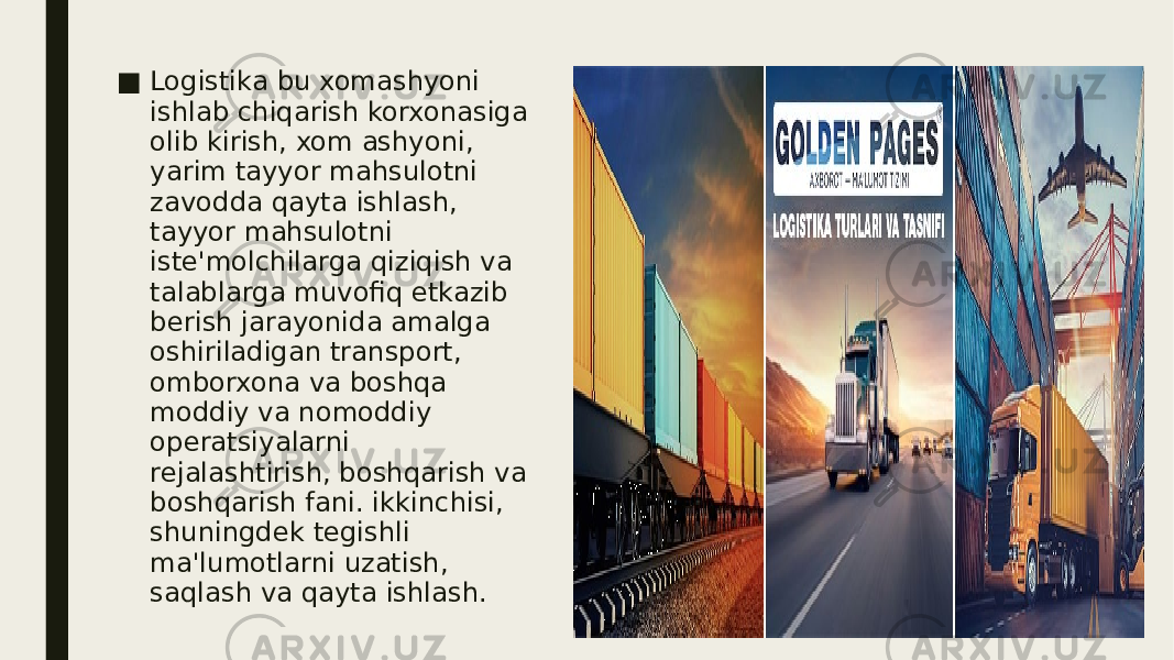 ■ Logistika bu xomashyoni ishlab chiqarish korxonasiga olib kirish, xom ashyoni, yarim tayyor mahsulotni zavodda qayta ishlash, tayyor mahsulotni iste&#39;molchilarga qiziqish va talablarga muvofiq etkazib berish jarayonida amalga oshiriladigan transport, omborxona va boshqa moddiy va nomoddiy operatsiyalarni rejalashtirish, boshqarish va boshqarish fani. ikkinchisi, shuningdek tegishli ma&#39;lumotlarni uzatish, saqlash va qayta ishlash. 