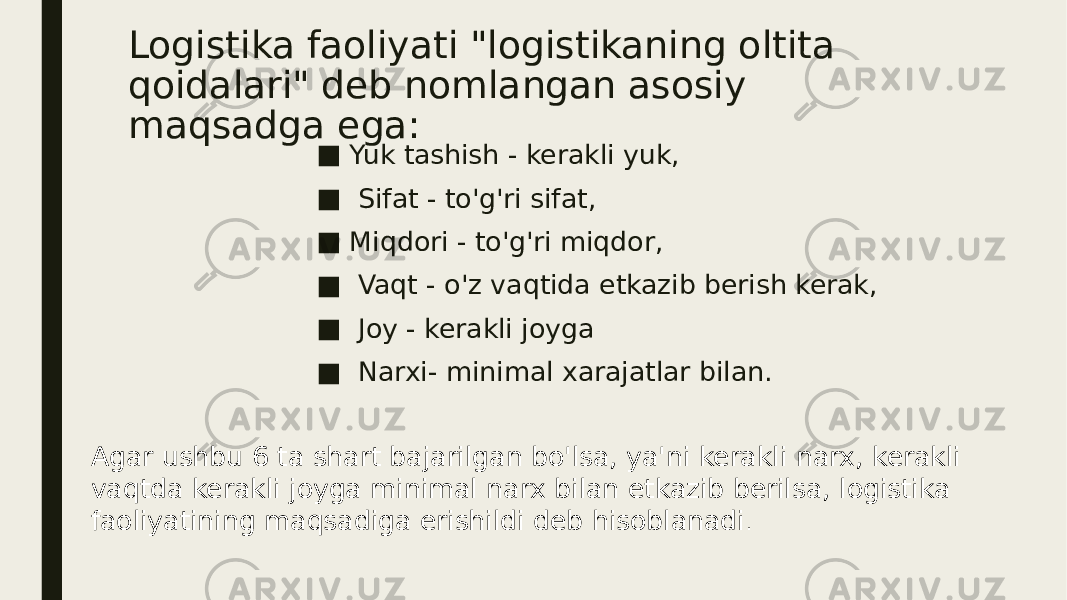 Logistika faoliyati &#34;logistikaning oltita qoidalari&#34; deb nomlangan asosiy maqsadga ega: ■ Yuk tashish - kerakli yuk, ■ Sifat - to&#39;g&#39;ri sifat, ■ Miqdori - to&#39;g&#39;ri miqdor, ■ Vaqt - o&#39;z vaqtida etkazib berish kerak, ■ Joy - kerakli joyga ■ Narxi- minimal xarajatlar bilan. Agar ushbu 6 ta shart bajarilgan bo&#39;lsa, ya&#39;ni kerakli narx, kerakli vaqtda kerakli joyga minimal narx bilan etkazib berilsa, logistika faoliyatining maqsadiga erishildi deb hisoblanadi . 