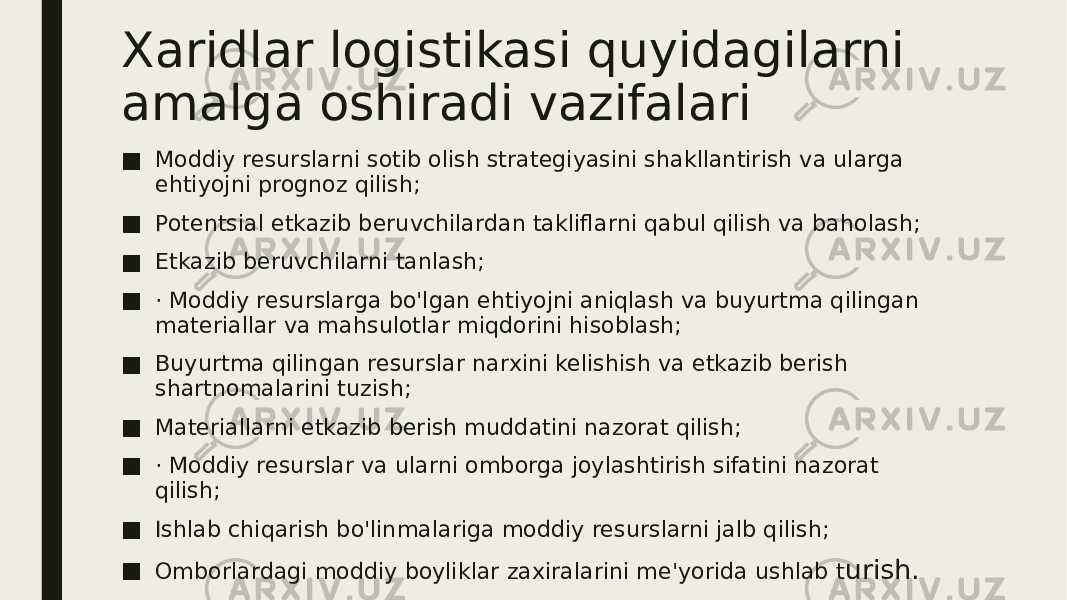 Xaridlar logistikasi quyidagilarni amalga oshiradi vazifalari ■ Moddiy resurslarni sotib olish strategiyasini shakllantirish va ularga ehtiyojni prognoz qilish; ■ Potentsial etkazib beruvchilardan takliflarni qabul qilish va baholash; ■ Etkazib beruvchilarni tanlash; ■ · Moddiy resurslarga bo&#39;lgan ehtiyojni aniqlash va buyurtma qilingan materiallar va mahsulotlar miqdorini hisoblash; ■ Buyurtma qilingan resurslar narxini kelishish va etkazib berish shartnomalarini tuzish; ■ Materiallarni etkazib berish muddatini nazorat qilish; ■ · Moddiy resurslar va ularni omborga joylashtirish sifatini nazorat qilish; ■ Ishlab chiqarish bo&#39;linmalariga moddiy resurslarni jalb qilish; ■ Omborlardagi moddiy boyliklar zaxiralarini me&#39;yorida ushlab t urish. 