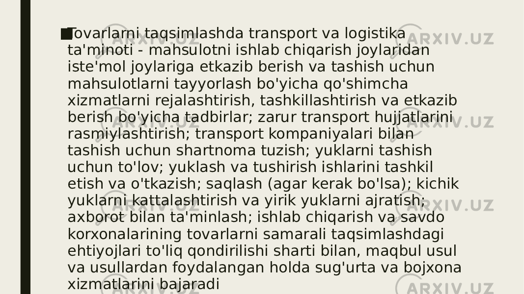 ■ Tovarlarni taqsimlashda transport va logistika ta&#39;minoti - mahsulotni ishlab chiqarish joylaridan iste&#39;mol joylariga etkazib berish va tashish uchun mahsulotlarni tayyorlash bo&#39;yicha qo&#39;shimcha xizmatlarni rejalashtirish, tashkillashtirish va etkazib berish bo&#39;yicha tadbirlar; zarur transport hujjatlarini rasmiylashtirish; transport kompaniyalari bilan tashish uchun shartnoma tuzish; yuklarni tashish uchun to&#39;lov; yuklash va tushirish ishlarini tashkil etish va o&#39;tkazish; saqlash (agar kerak bo&#39;lsa); kichik yuklarni kattalashtirish va yirik yuklarni ajratish; axborot bilan ta&#39;minlash; ishlab chiqarish va savdo korxonalarining tovarlarni samarali taqsimlashdagi ehtiyojlari to&#39;liq qondirilishi sharti bilan, maqbul usul va usullardan foydalangan holda sug&#39;urta va bojxona xizmatlarini bajaradi 