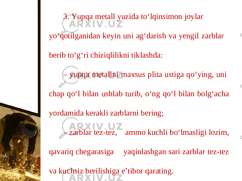 3. Yupqa metall yuzida to‘lqinsimon joylar y о‘ qotilganidan keyin uni ag‘darish va yengil zarblar berib t о‘ g‘ri chiziqlilikni tiklashda: – yupqa metallni maxsus plita ustiga q о‘ ying, uni chap q о‘ l bilan ushlab turib, о‘ ng q о‘ l bilan bolg‘acha yordamida kerakli zarblarni bering; – zarblar tez-tez, ammo kuchli b о‘ lmasligi lozim, qavariq chegarasiga yaqinlashgan sari zarblar tez-tez va kuchsiz berilishiga e’tibor qarating. 