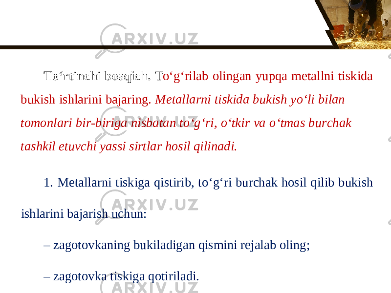 T о‘ rtinchi bosqich. T о‘ g‘rilab olingan yupqa metallni tiskida bukish ishlarini bajaring. Metallarni tiskida bukish y о‘ li bilan tomonlari bir-biriga nisbatan t о‘ g‘ri, о‘ tkir va о‘ tmas burchak tashkil etuvchi yassi sirtlar hosil qilinadi. 1. Metallarni tiskiga qistirib, t о‘ g‘ri burchak hosil qilib bukish ishlarini bajarish uchun: – zagotovkaning bukiladigan qismini rejalab oling; – zagotovka tiskiga qotiriladi. 