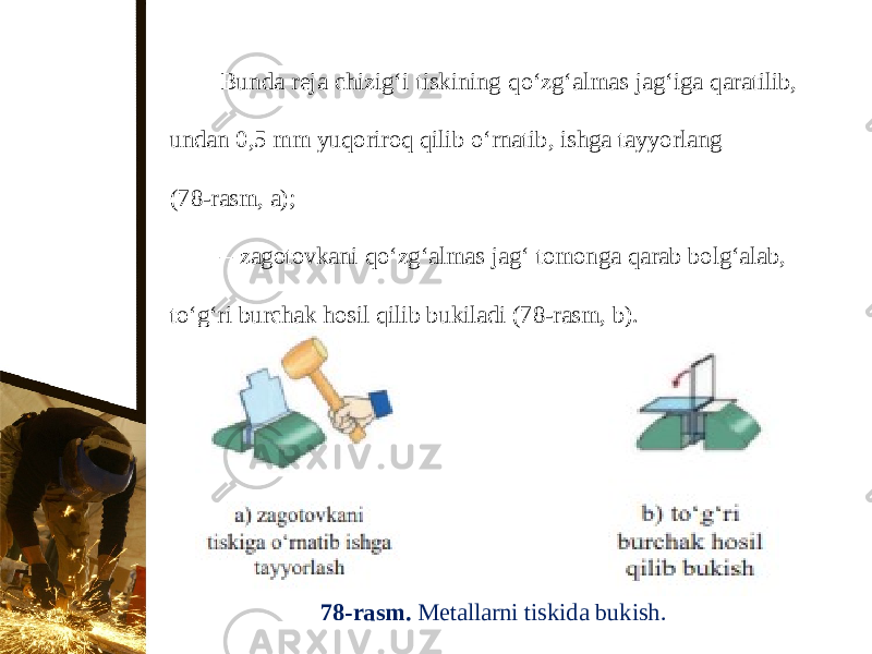 Bunda reja chizig‘i tiskining q о‘ zg‘almas jag‘iga qaratilib, undan 0,5 mm yuqoriroq qilib о‘ rnatib, ishga tayyorlang (78-rasm, a); – zagotovkani q о‘ zg‘almas jag‘ tomonga qarab bolg‘alab, t о‘ g‘ri burchak hosil qilib bukiladi (78-rasm, b). 78-rasm. Metallarni tiskida bukish. 