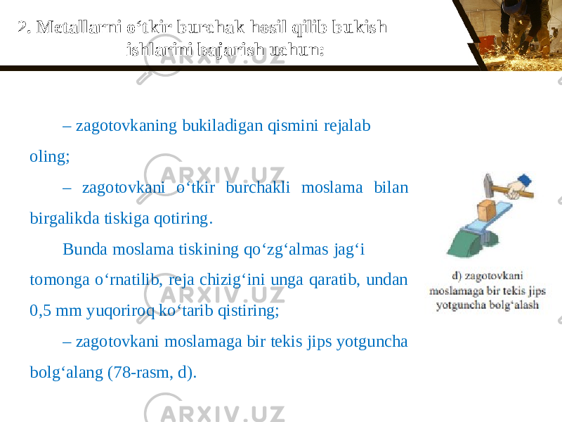 2. Metallarni о‘ tkir burchak hosil qilib bukish ishlarini bajarish uchun: – zagotovkaning bukiladigan qismini rejalab oling; – zagotovkani о‘ tkir burchakli moslama bilan birgalikda tiskiga qotiring. Bunda moslama tiskining q о‘ zg‘almas jag‘i tomonga о‘ rnatilib, reja chizig‘ini unga qaratib, undan 0,5 mm yuqoriroq k о‘ tarib qistiring; – zagotovkani moslamaga bir tekis jips yotguncha bolg‘alang (78-rasm, d). 