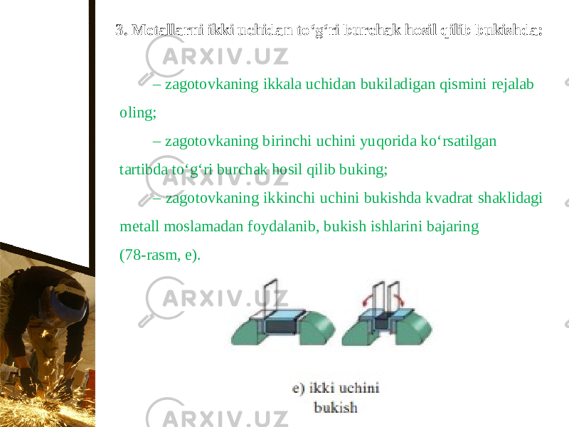 3. Metallarni ikki uchidan t о‘ g‘ri burchak hosil qilib bukishda: – zagotovkaning ikkala uchidan bukiladigan qismini rejalab oling; – zagotovkaning birinchi uchini yuqorida k о‘ rsatilgan tartibda t о‘ g‘ri burchak hosil qilib buking; – zagotovkaning ikkinchi uchini bukishda kvadrat shaklidagi metall moslamadan foydalanib, bukish ishlarini bajaring (78-rasm, e). 