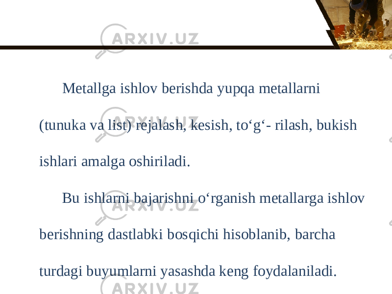 Metallga ishlov berishda yupqa metallarni (tunuka va list) rejalash, kesish, to‘g‘- rilash, bukish ishlari amalga oshiriladi. Bu ishlarni bajarishni о‘ rganish metallarga ishlov berishning dastlabki bosqichi hisoblanib, barcha turdagi buyumlarni yasashda keng foydalaniladi. 