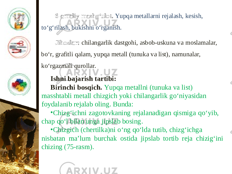 6-amaliy mashg‘ulot. Yupqa metallarni rejalash, kesish, to‘g‘rilash, bukishni o‘rganish. Jihozlar: chilangarlik dastgohi, asbob-uskuna va moslamalar, b о‘ r, grafitli qalam, yupqa metall (tunuka va list), namunalar, ko‘rgazmali qurollar. Ishni bajarish tartibi: Birinchi bosqich. Yupqa metallni (tunuka va list) masshtabli metall chizgich yoki chilangarlik g о‘ niyasidan foydalanib rejalab oling. Bunda: • Chizg‘ichni zagotovkaning rejalanadigan qismiga q о‘ yib, chap q о‘ l bilan unga jipslab bosing. • Chizgich (chertilka)ni о‘ ng q о‘ lda tutib, chizg‘ichga nisbatan ma’lum burchak ostida jipslab tortib reja chizig‘ini chizing (75-rasm). 