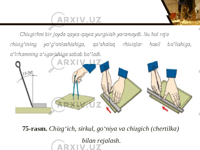 75-rasm. Chizg‘ich, sirkul, g о‘ niya va chizgich (chertilka) bilan rejalash.Chizgichni bir joyda qayta-qayta yurgizish yaramaydi. Bu hol reja chizig‘ining y о‘ g‘onlashishiga, q о‘ shaloq chiziqlar hosil b о‘ lishiga, о‘ lchamning о‘ zgarishiga sabab b о‘ ladi. 