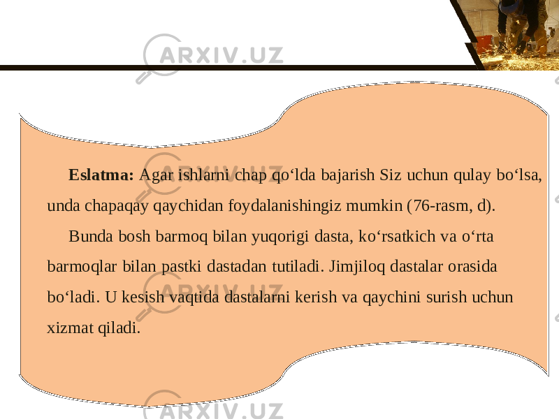 Eslatma: Agar ishlarni chap q о‘ lda bajarish Siz uchun qulay b о‘ lsa, unda chapaqay qaychidan foydalanishingiz mumkin (76-rasm, d). Bunda bosh barmoq bilan yuqorigi dasta, k о‘ rsatkich va о‘ rta barmoqlar bilan pastki dastadan tutiladi. Jimjiloq dastalar orasida bo‘ladi. U kesish vaqtida dastalarni kerish va qaychini surish uchun xizmat qiladi. 