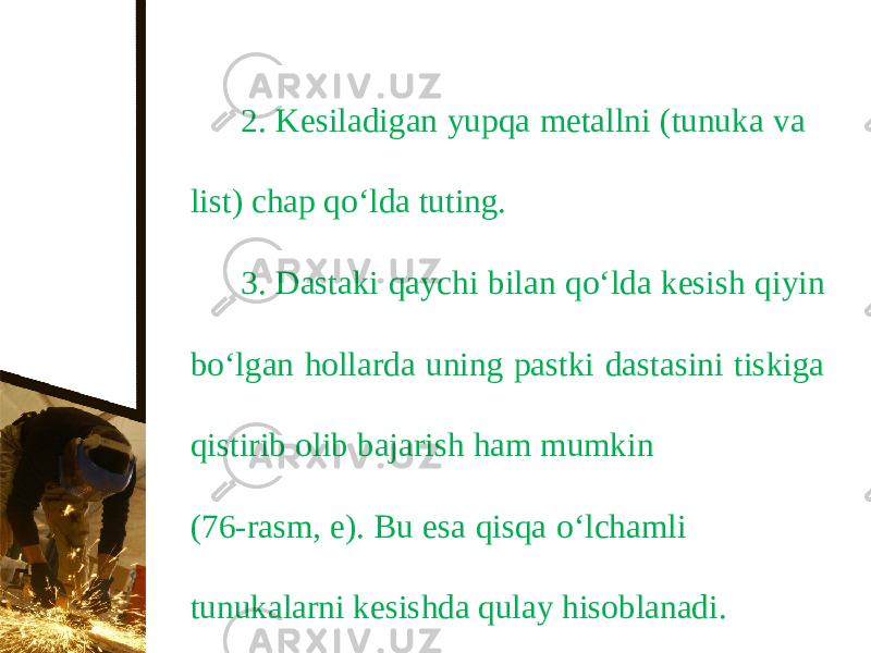 2. Kesiladigan yupqa metallni (tunuka va list) chap q о‘ lda tuting. 3. Dastaki qaychi bilan q о‘ lda kesish qiyin b о‘ lgan hollarda uning pastki dastasini tiskiga qistirib olib bajarish ham mumkin (76-rasm, e). Bu esa qisqa о‘ lchamli tunukalarni kesishda qulay hisoblanadi. 