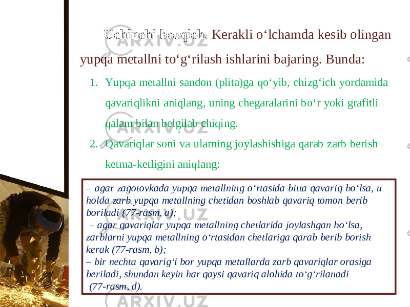 Uchinchi bosqich. Kerakli о‘ lchamda kesib olingan yupqa metallni t о‘ g‘rilash ishlarini bajaring. Bunda: 1. Yupqa metallni sandon (plita)ga q о‘ yib, chizg‘ich yordamida qavariqlikni aniqlang, uning chegaralarini b о‘ r yoki grafitli qalam bilan belgilab chiqing. 2. Qavariqlar soni va ularning joylashishiga qarab zarb berish ketma-ketligini aniqlang: – agar zagotovkada yupqa metallning о‘ rtasida bitta qavariq b о‘ lsa, u holda zarb yupqa metallning chetidan boshlab qavariq tomon berib boriladi (77-rasm, a); – agar qavariqlar yupqa metallning chetlarida joylashgan b о‘ lsa, zarblarni yupqa metallning о‘ rtasidan chetlariga qarab berib borish kerak (77-rasm, b); – bir nechta qavarig‘i bor yupqa metallarda zarb qavariqlar orasiga beriladi, shundan keyin har qaysi qavariq alohida t о‘ g‘rilanadi (77-rasm, d). 