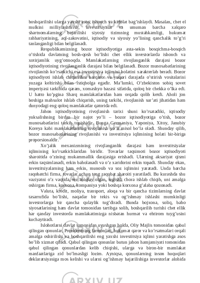 boshqarilishi ularga yaxshi asos, ishonch va kafolat bag’ishlaydi. Masalan, chet el mulkini milliylashtirish, investitsiyalar va umuman barcha xalqaro shartnomalarning bajarilishi siyosiy tizimning mustahkamligi, hukumat rahbariyatining, aql-zakovatini, iqtisodiy va siyosiy yo’lining qanchalik to’g’ri tanlanganligi bilan belgilanadi. Respublikamizning bozor iqtisodiyotiga asta-sekin bosqichma-bosqich o’tishida davlatning bosh-qosh bo’lishi chet ellik investorlarda ishonch va xotirjamlik uyg’otmoqda. Mamlakatlarning rivojlanganlik darajasi bozor iqtisodiyotining rivojlanganlik darajasi bilan belgilanadi. Bozor munosabatlarining rivojlanish ko’rsatkichi esa investitsiya iqlimini holatini xarakterlab beradi. Bozor iqtisodiyoti ishlab chiqarishni barqaror va yuqori darajada o’stirish vositalarini yuzaga keltirishi bilan istiqbolga egadir. Ma’lumki, O’zbekiston sobiq sovet imperiyasi tarkibida qaram, xomashyo bazasi sifatida, qoloq bir chekka o’lka edi. U hatto ko’pgina Sharq mamlakatlaridan ham orqada qolib ketdi. Aholi jon boshiga mahsulot ishlab chiqarish, uning tarkibi, rivojlanish sur’ati jihatidan ham dunyodagi eng qoloq mamlakatlar qatorida edi. Jahon iqtisodiyotining rivojlanish tarixi shuni ko’rsatadiki, iqtisodiy yuksalishning birdan bir najot yo’li – bozor iqtisodiyotiga o’tish, bozor munosabatlarini tarkib topishidir. Bunga Germaniya, Yaponiya, Xitoy, Janubiy Koreya kabi mamlakatlarning rivojlanish yo’li misol bo’la oladi. Shunday qilib, bozor munosabatlarining rivojlanishi va investitsiya iqlimining holati bir-biriga proporsionaldir. Xo’jalik mexanizmining rivojlanganlik darajasi ham investitsiyalar iqlimining ko’rsatkichlaridan biridir. Tovarlar taqsimoti bozor iqtisodiyoti sharoitida o’zining mukammallik darajasiga erishadi. Ularning aksariyat qismi erkin taqsimlanadi, erkin baholanadi va o’z xaridorini erkin topadi. Shunday ekan, investitsiyalarning ham erkin, munosib va soz iqlimini yaratadi. Unda barcha raqobatchi firma, tovarlar uchun teng raqobat sharoiti yaratiladi. Bu kurashda shu vaziyatni o’z vaqtida, tez aniqlay olgan, tegishli chora ishlab chiqib, uni amalga oshirgan firma, korxona, kompaniya yoki boshqa korxona g’alaba qozonadi. Valuta, kredit, moliya, transport, aloqa va bir qancha tizimlarning davlat tasarrufida bo’lishi, naqadar bir tekis va og’ishmay ishlashi mumkinligi investorlarga bir qancha qulaylik tug’diradi. Bunda bojxona, soliq, baho siyosatlarining ham davlat tomonidan tartibga solib, boshqarilib turishi chet ellik har qanday investorda mamlakatimizga nisbatan hurmat va ehtirom tuyg’usini kuchaytiradi. Islohotlarni davlat tomonidan uyushgan holda, Oliy Majlis tomonidan qabul qilingan qonunlar, Prezidentning farmonlari, hukumat qaror va ko’rsatmalari orqali amalga oshirilishi va boshqarilishi eng yaxshi investitsiya iqlimi yaratishga asos bo’lib xizmat qiladi. Qabul qilingan qonunlar butun jahon hamjamiyati tomonidan qabul qilingan qonunlardan kelib chiqishi, ularga va biron-bir mamlakat manfaatlariga zid bo’lmasligi lozim. Ayniqsa, qonunlarning inson huquqlari deklaratsiyasiga mos kelishi va ularni og’ishmay bajarilishiga investorlar alohida 