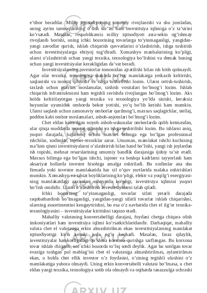 e’tibor beradilar. Milliy iqtisodiyotning umumiy rivojlanishi va shu jumladan, uning ayrim tarmoqlarining o’sish sur’ati ham investitsiya iqlimiga o’z ta’sirini ko’rsatadi. Masalan, respublikamiz milliy iqtisodiyoti asta-sekin og’ishmay rivojlanib borishi, uning ichki bozorining tovarlarga to’yinmaganligi, yangidan- yangi zavodlar qurish, ishlab chiqarish quvvatlarini o’zlashtirish, ishga tushirish uchun investitsiyalarga ehtiyoj tug’diradi. Xomashyo manbalarining ko’pligi, ularni o’zlashtirish uchun yangi texnika, texnologiya bo’lishini va demak buning uchun yangi investitsiyalar kerakligidan da’vat beradi. Investitsiyalarning investorlar tomonidan ajratilishi bilan ish bitib qolmaydi. Agar ular texnika, texnologiya shaklida bo’lsa, mamlakatga yetkazib keltirishi, saqlanishi va montaj qilinishi va ishga tushirilishi lozim. Ularni ortish-tushirish, taxlash uchun maxsus moslamalar, tashish vositalari bo’lmog’i lozim. Ishlab chiqarish infrastrukturasi ham tegishli ravishda rivojlangan bo’lmog’i lozim. Aks holda keltirilayotgan yangi texnika va texnologiya yo’lda sinishi, keraksiz buyumlar uyumidek omborda bekor yotishi, yo’q bo’lib ketishi ham mumkin. Ularni saqlash uchun zamonaviy omborlar qurilmog’i, maxsus saqlagichlar, stellaj, poddon kabi ombor moslamalari, asbob-anjomlari bo’lmog’i lozim. Chet eldan keltirilgan noyob asbob-uskunalar omborlarda qolib ketmasdan, ular qisqa muddatda montaj qilinishi va ishga tushirilishi lozim. Bu ishlarni aniq, yuqori darajada, bajarmoq uchun maxsus bilimga ega bo’lgan professional ishchilar, xodimlar, injener-texniklar zarur. Umuman, mamlakat ishchi kuchining ma’lum qismi investitsiyalarni o’zlashtirish bilan band bo’lishi, yangi ish joylardan ish topishi, mehnat resurslarining umumiy bandlik darajasiga ijobiy ta’sir etadi. Maxsus bilimga ega bo’lgan ishchi, injener va boshqa kadrlarni tayyorlash ham aksariyat hollarda investor hisobiga amalga oshiriladi. Bu xodimlar ana shu firmada yoki investor mamlakatida har xil o’quv yurtlarida malaka oshirishlari mumkin. Xomashyo va tabiat boyliklarining ko’pligi, elektr va yoqilg’i energiyasi- ning mamlakatdagi zaxiralari nihoyatda ko’pligi, investitsiya iqlimini yuqori bo’lish omilidir. Ularni o’zlashtirish investitsiyalarni talab qiladi. Ichki bozorning to’yinmaganligi, tovarlar sifati yetarli darajada raqobatbardosh bo’lmaganligi, yangidan-yangi sifatli tovarlar ishlab chiqarishni, ularning assortimentini kengaytirishni, bu esa o’z navbatida chet el ilg’or texnika- texnologiyasini – investitsiyalar kiritishni taqozo etadi. Mahalliy valutaning konvertabelligi darajasi, foydani chetga chiqara olish imkoniyatlari ham investitsiya iqlimi ko’rsatkichlaridandir. Darhaqiqat, mahalliy valuta chet el valutasiga erkin almashtirilmas ekan investitsiyalarning mamlakat iqtisodiyotiga kirib kelishi juda og’ir kechadi. Masalan, faraz qilaylik, investitsiyalar hamkorligidagi qo’shma korxona qurishga sarflangan. Bu korxona tovar ishlab chiqarib, uni ichki bozorda to’liq sotdi deylik. Agar bu sotilgan tovar evaziga tushgan pul mablag’ini chet el valutasiga almashtirilmas, aylantirilmas ekan, u holda chet ellik investor o’z foydasini, o’zining tegishli ulushini o’z mamlakatiga yubora olmaydi. Uning erkin konvertabelli valutasi bo’lmasa, u chet eldan yangi texnika, texnologiya sotib ola olmaydi va oqibatda tanazzulga uchrashi 