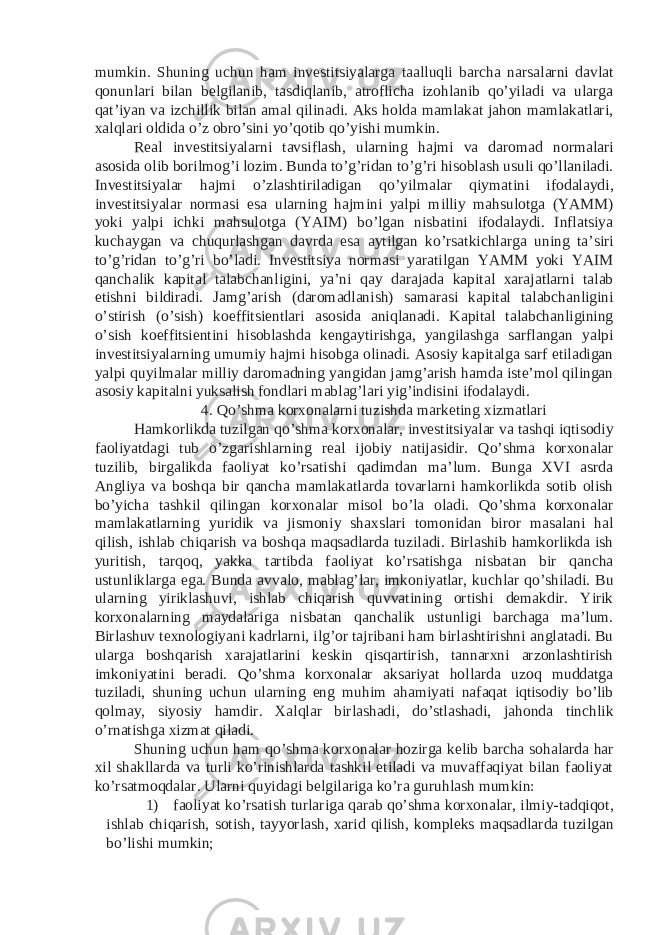 mumkin. Shuning uchun ham investitsiyalarga taalluqli barcha narsalarni davlat qonunlari bilan belgilanib, tasdiqlanib, atroflicha izohlanib qo’yiladi va ularga qat’iyan va izchillik bilan amal qilinadi. Aks holda mamlakat jahon mamlakatlari, xalqlari oldida o’z obro’sini yo’qotib qo’yishi mumkin. Real investitsiyalarni tavsiflash, ularning hajmi va daromad normalari asosida olib borilmog’i lozim. Bunda to’g’ridan to’g’ri hisoblash usuli qo’llaniladi. Investitsiyalar hajmi o’zlashtiriladigan qo’yilmalar qiymatini ifodalaydi, investitsiyalar normasi esa ularning hajmini yalpi milliy mahsulotga (YAMM) yoki yalpi ichki mahsulotga (YAIM) bo’lgan nisbatini ifodalaydi. Inflatsiya kuchaygan va chuqurlashgan davrda esa aytilgan ko’rsatkichlarga uning ta’siri to’g’ridan to’g’ri bo’ladi. Investitsiya normasi yaratilgan YAMM yoki YAIM qanchalik kapital talabchanligini, ya’ni qay darajada kapital xarajatlarni talab etishni bildiradi. Jamg’arish (daromadlanish) samarasi kapital talabchanligini o’stirish (o’sish) koeffitsientlari asosida aniqlanadi. Kapital talabchanligining o’sish koeffitsientini hisoblashda kengaytirishga, yangilashga sarflangan yalpi investitsiyalarning umumiy hajmi hisobga olinadi. Asosiy kapitalga sarf etiladigan yalpi quyilmalar milliy daromadning yangidan jamg’arish hamda iste’mol qilingan asosiy kapitalni yuksalish fondlari mablag’lari yig’indisini ifodalaydi. 4. Qo’shma korxonalarni tuzishda marketing xizmatlari Hamkorlikda tuzilgan qo’shma korxonalar, investitsiyalar va tashqi iqtisodiy faoliyatdagi tub o’zgarishlarning real ijobiy natijasidir. Qo’shma korxonalar tuzilib, birgalikda faoliyat ko’rsatishi qadimdan ma’lum. Bunga XVI asrda Angliya va boshqa bir qancha mamlakatlarda tovarlarni hamkorlikda sotib olish bo’yicha tashkil qilingan korxonalar misol bo’la oladi. Qo’shma korxonalar mamlakatlarning yuridik va jismoniy shaxslari tomonidan biror masalani hal qilish, ishlab chiqarish va boshqa maqsadlarda tuziladi. Birlashib hamkorlikda ish yuritish, tarqoq, yakka tartibda faoliyat ko’rsatishga nisbatan bir qancha ustunliklarga ega. Bunda avvalo, mablag’lar, imkoniyatlar, kuchlar qo’shiladi. Bu ularning yiriklashuvi, ishlab chiqarish quvvatining ortishi demakdir. Yirik korxonalarning maydalariga nisbatan qanchalik ustunligi barchaga ma’lum. Birlashuv texnologiyani kadrlarni, ilg’or tajribani ham birlashtirishni anglatadi. Bu ularga boshqarish xarajatlarini keskin qisqartirish, tannarxni arzonlashtirish imkoniyatini beradi. Qo’shma korxonalar aksariyat hollarda uzoq muddatga tuziladi, shuning uchun ularning eng muhim ahamiyati nafaqat iqtisodiy bo’lib qolmay, siyosiy hamdir. Xalqlar birlashadi, do’stlashadi, jahonda tinchlik o’rnatishga xizmat qiladi. Shuning uchun ham qo’shma korxonalar hozirga kelib barcha sohalarda har xil shakllarda va turli ko’rinishlarda tashkil etiladi va muvaffaqiyat bilan faoliyat ko’rsatmoqdalar. Ularni quyidagi belgilariga ko’ra guruhlash mumkin: 1) faoliyat ko’rsatish turlariga qarab qo’shma korxonalar, ilmiy-tadqiqot, ishlab chiqarish, sotish, tayyorlash, xarid qilish, kompleks maqsadlarda tuzilgan bo’lishi mumkin; 