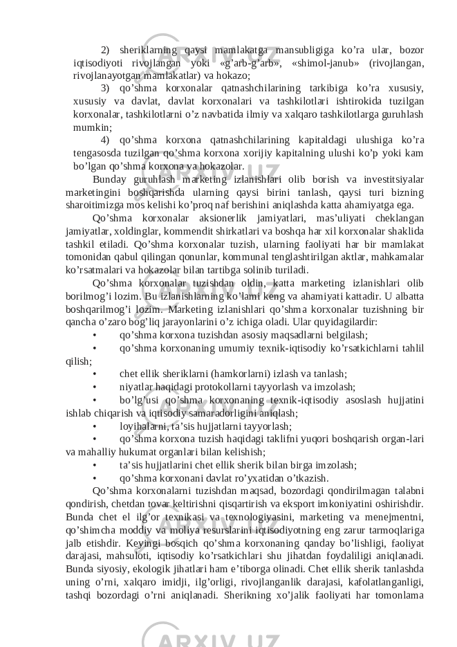 2) sheriklarning qaysi mamlakatga mansubligiga ko’ra ular, bozor iqtisodiyoti rivojlangan yoki «g’arb-g’arb», «shimol-janub» (rivojlangan, rivojlanayotgan mamlakatlar) va hokazo; 3) qo’shma korxonalar qatnashchilarining tarkibiga ko’ra xususiy, xususiy va davlat, davlat korxonalari va tashkilotlari ishtirokida tuzilgan korxonalar, tashkilotlarni o’z navbatida ilmiy va xalqaro tashkilotlarga guruhlash mumkin; 4) qo’shma korxona qatnashchilarining kapitaldagi ulushiga ko’ra tengasosda tuzilgan qo’shma korxona xorijiy kapitalning ulushi ko’p yoki kam bo’lgan qo’shma korxona va hokazolar. Bunday guruhlash marketing izlanishlari olib borish va investitsiyalar marketingini boshqarishda ularning qaysi birini tanlash, qaysi turi bizning sharoitimizga mos kelishi ko’proq naf berishini aniqlashda katta ahamiyatga ega. Qo’shma korxonalar aksionerlik jamiyatlari, mas’uliyati cheklangan jamiyatlar, xoldinglar, kommendit shirkatlari va boshqa har xil korxonalar shaklida tashkil etiladi. Qo’shma korxonalar tuzish, ularning faoliyati har bir mamlakat tomonidan qabul qilingan qonunlar, kommunal tenglashtirilgan aktlar, mahkamalar ko’rsatmalari va hokazolar bilan tartibga solinib turiladi. Qo’shma korxonalar tuzishdan oldin, katta marketing izlanishlari olib borilmog’i lozim. Bu izlanishlarning ko’lami keng va ahamiyati kattadir. U albatta boshqarilmog’i lozim. Marketing izlanishlari qo’shma korxonalar tuzishning bir qancha o’zaro bog’liq jarayonlarini o’z ichiga oladi. Ular quyidagilardir: • qo’shma korxona tuzishdan asosiy maqsadlarni belgilash; • qo’shma korxonaning umumiy texnik-iqtisodiy ko’rsatkichlarni tahlil qilish; • chet ellik sheriklarni (hamkorlarni) izlash va tanlash; • niyatlar haqidagi protokollarni tayyorlash va imzolash; • bo’lg’usi qo’shma korxonaning texnik-iqtisodiy asoslash hujjatini ishlab chiqarish va iqtisodiy samaradorligini aniqlash; • loyihalarni, ta’sis hujjatlarni tayyorlash; • qo’shma korxona tuzish haqidagi taklifni yuqori boshqarish organ-lari va mahalliy hukumat organlari bilan kelishish; • ta’sis hujjatlarini chet ellik sherik bilan birga imzolash; • qo’shma korxonani davlat ro’yxatidan o’tkazish. Qo’shma korxonalarni tuzishdan maqsad, bozordagi qondirilmagan talabni qondirish, chetdan tovar keltirishni qisqartirish va eksport imkoniyatini oshirishdir. Bunda chet el ilg’or texnikasi va texnologiyasini, marketing va menejmentni, qo’shimcha moddiy va moliya resurslarini iqtisodiyotning eng zarur tarmoqlariga jalb etishdir. Keyingi bosqich qo’shma korxonaning qanday bo’lishligi, faoliyat darajasi, mahsuloti, iqtisodiy ko’rsatkichlari shu jihatdan foydaliligi aniqlanadi. Bunda siyosiy, ekologik jihatlari ham e’tiborga olinadi. Chet ellik sherik tanlashda uning o’rni, xalqaro imidji, ilg’orligi, rivojlanganlik darajasi, kafolatlanganligi, tashqi bozordagi o’rni aniqlanadi. Sherikning xo’jalik faoliyati har tomonlama 