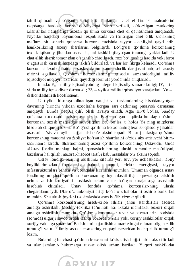 tahlil qilinadi va o’rganib chiqiladi. Tanlangan chet el firmasi mahsulotini raqobatga bardosh berish qobiliyatiga baho beriladi, o’tkazilgan marketing izlanishlari natijalariga asosan qo’shma korxona chet el qatnashchisi aniqlanadi. Niyatlar haqidagi bayonnoma respublikada va tanlangan chet ellik sherikning ma’lum bir sohada qo’shma korxona tuzishda tayyor ekanligini qayd etib, hamkorlikning asosiy shartlarini belgilaydi. Bo’lg’usi qo’shma korxonaning texnik-iqtisodiy jihatdan asoslash, uni tashkil qilayotgan tomonga yuklatiladi. U chet ellik sherik tomonidan o’rganilib chiqilgach, rozi bo’lganligi haqida yoki biror o’zgartirish kiritish haqidagi taklifi bildiriladi va har bir fikrga kelinadi. Qo’shma korxonani texnik jihatdan asoslashda uni samaradorlik darajasini aniqlash asosiy o’rinni egallaydi. Qo’shma korxonalarning iqtisodiy samaradorligini milliy iqtisodiyot nuqtayi nazaridan quyidagi formula yordamida aniqlanadi: bunda: E n – milliy iqtisodiyotning integral iqtisodiy samaradorligi; D t n – t- yilda milliy iqtisodiyot daromadi; Z t n – t-yilda milliy iqtisodiyot xarajatlari; Ye – diskontlashtirish koeffitsienti. U t-yilda hisobga olinadigan xarajat va tushumlarning hisoblanayotgan davrining birinchi yilidan uzoqlasha borgan sari qadrining pasayish darajasini aniqlaydi. Bunda Yeq0.1 qilib olish tavsiya etiladi. Agar E n <0 bo’lsa, bunday qo’shma korxonani tuzish foydasizdir. E n >0 bo’lgan taqdirda bunday qo’shma korxonani tuzish maqsadga muvofiqdir. Eq0 bo’lsa, u holda Ye ning miqdorini hisoblab chiqmoq lozim. Bo’lg’usi qo’shma korxonaning texnik-iqtisodiy jihatdan asoslari ta’sis va loyiha hujjatlarida o’z aksini topadi. Bular jumlasiga qo’shma korxonaning maqomi va faoliyat ko’rsatish shartlarini o’zida aks ettiruvchi bitim- shartnoma kiradi. Shartnomaning asosi qo’shma korxonaning Ustavidir. Unda «Ustav fondi» mablag’ hajmi, qatnashchilarning ulushi, tomonlar mas’uliyati, baxslarni hal qilish, nazorat-hisobot tartibi kabi masalalar o’z aksini topadi. Ustav fondiga bizning ulushimiz sifatida yer, suv, yer uchastkalari, tabiiy boyliklarimizdan foydalanish bahosi, huquqi, elektr energiyasi, tayyor infrastrukturalari bahosi va boshqalar kiritilishi mumkin. Umuman olganda ustav fondining miqdori qo’shma korxonaning loyihalashtirilgan quvvatiga erishish uchun va ish faoliyatini boshlash uchun zarur bo’lgan xarajatlarga asoslanib hisoblab chiqiladi. Ustav fondida qo’shma korxonalar-ning ulushi chegaralanmaydi. Ular o’z imkoniyatlariga ko’ra o’z baholarini oshirib borishlari mumkin. Shu ulush foydani taqsimlashda asos bo’lib xizmat qiladi. Qo’shma korxonalarning hisob-kitob ishlari jahon standartlari asosida amalga oshiriladi. Moddiy-texnika ta’minoti har ikkala mamlakat bozori orqali amalga oshirilishi mumkin. Qo’shma korxonalar tovar va xizmatlarini sotishda (so’mda) ulgurji savdo orqali tashqi bozorda o’zlari yoki xorijiy tashkilotlar orqali xorijiy valutaga sotadilar. Bu ishlarni bajarilishida marketingni rahnamoligi sezilib turmog’i va ular ilmiy asosda marketing nuqtayi nazaridan boshqarilib turmog’i lozim. Bularning barchasi qo’shma korxonani ta’sis etish hujjatlarida aks ettiriladi va ular jamlanib hukumatga ruxsat olish uchun beriladi. Yuqori tashkilotlar 