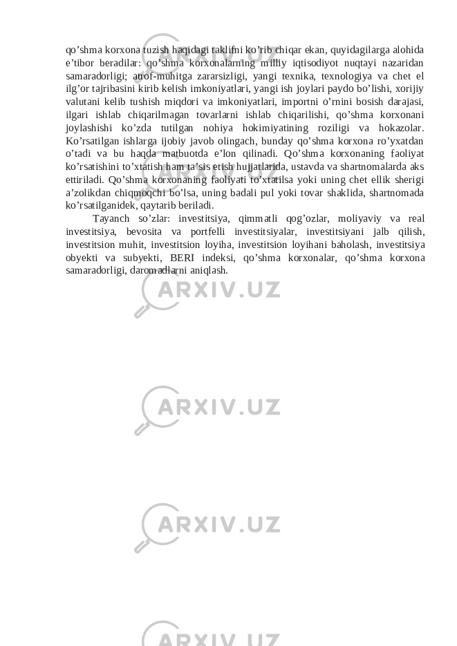 qo’shma korxona tuzish haqidagi taklifni ko’rib chiqar ekan, quyidagilarga alohida e’tibor beradilar: qo’shma korxonalarning milliy iqtisodiyot nuqtayi nazaridan samaradorligi; atrof-muhitga zararsizligi, yangi texnika, texnologiya va chet el ilg’or tajribasini kirib kelish imkoniyatlari, yangi ish joylari paydo bo’lishi, xorijiy valutani kelib tushish miqdori va imkoniyatlari, importni o’rnini bosish darajasi, ilgari ishlab chiqarilmagan tovarlarni ishlab chiqarilishi, qo’shma korxonani joylashishi ko’zda tutilgan nohiya hokimiyatining roziligi va hokazolar. Ko’rsatilgan ishlarga ijobiy javob olingach, bunday qo’shma korxona ro’yxatdan o’tadi va bu haqda matbuotda e’lon qilinadi. Qo’shma korxonaning faoliyat ko’rsatishini to’xtatish ham ta’sis etish hujjatlarida, ustavda va shartnomalarda aks ettiriladi. Qo’shma korxonaning faoliyati to’xtatilsa yoki uning chet ellik sherigi a’zolikdan chiqmoqchi bo’lsa, uning badali pul yoki tovar shaklida, shartnomada ko’rsatilganidek, qaytarib beriladi. Tayanch so’zlar: investitsiya, qimmatli qog’ozlar, moliyaviy va real investitsiya, bevosita va portfelli investitsiyalar, investitsiyani jalb qilish, investitsion muhit, investitsion loyiha, investitsion loyihani baholash, investitsiya obyekti va subyekti, BERI indeksi, qo’shma korxonalar, qo’shma korxona samaradorligi, daromadlarni aniqlash. 