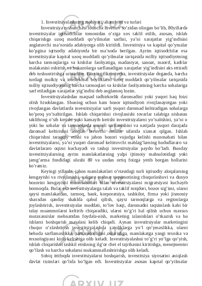 1. Investitsiyalashning mohiyati, ahamiyati va turlari Investitsiya tushunchasi lotincha Invettuv so’zidan olingan bo’lib, 80yillarda investitsiyalar iqtisodchilar tomonidan o’ziga xos tahlil etilib, asosan, ishlab chiqarishga uzoq muddatli qo’yilmalar sarfini, ya’ni xarajatlar yig’indisini anglatuvchi ma’nosida adabiyotga olib kiritildi. Investitsiya va kapital qo’ymalar ko’pgina iqtisodiy adabiyotda bir ma’noda berilgan. Ayrim iqtisodchilar esa investitsiyalar kapital uzoq muddatli qo’yilmalar tariqasida milliy iqtisodiyotning barcha tarmoqlariga va kishilar faoliyatiga, madaniyat, sanoat, maorif, kadrlar malakasini oshirish va hokazolarga sarflanadigan xarajatlar yig’indisini aks ettiradi deb tushuntirishga urinadilar. Bizning fikrimizcha, investitsiyalar deganda, barcha turdagi mulkiy va intellektual boyliklarni uzoq muddatli qo’yilmalar tariqasida milliy iqtisodiyotning barcha tarmoqlari va kishilar faoliyatining barcha sohalariga sarf etiladigan xarajatlar yig’indisi deb anglamoq lozim. Investitsiyalashdan maqsad tadbirkorlik daromadini yoki yuqori haq foizi olish hisoblangan. Shuning uchun ham bozor iqtisodiyoti rivojlanayotgan yoki rivojlangan davlatlarda investitsiyalar sarfi yuqori daromad keltiradigan sohalarga ko’proq yo’naltirilgan. Ishlab chiqarishni rivojlanishi tovarlar talabiga nisbatan taklifning o’sib ketishi yoki kamayib ketishi investitsiyalarni yo’nalishini, ya’ni u yoki bu sohalar va tarmoqlarda unumli sarflanishini va natijada yuqori darajada daromad keltirishni aniqlab beruvchi omillar sifatida xizmat qilgan. Ishlab chiqarishni taraqqiy etishi va jahon bozori vujudga kelishi munosabati bilan investitsiyalarni, ya’ni yuqori daromad keltiruvchi mablag’larning hududlararo va davlatlararo oqimi kuchayadi va tashqi investitsiyalar paydo bo’ladi. Bunday investitsiyalarning ayrim mamlakatlarning yalpi ijtimoiy mahsulotidagi yoki jamg’arma fondidagi ulushi 80 va undan ortiq foizga yetib borgan hollarini ko’ramiz. Keyingi yillarda, jahon mamlakatlari o’rtasidagi turli iqtisodiy aloqalarning kengayishi va rivojlanishi, xalqaro mehnat taqsimotining chuqurlashuvi va dunyo bozorini kengayishi munosabatlari bilan investitsiyalarni migratsiyasi kuchayib bormoqda. Bular esa investitsiyalarga talab va taklif miqdori, bozor sig’imi, ularni qaysi mamlakatdan, tarmoq, bank, korporatsiya, tashkilot, firma yoki jismoniy shaxsdan qanday shaklda qabul qilish, qaysi tarmoqlarga va regionlarga joylashtirish, investitsiyalar muddati, to’lov haqi, daromadni taqsimlash kabi bir talay muammolarni keltirib chiqaradiki, ularni to’g’ri hal qilish uchun maxsus mutaxassislar mehnatidan foydala-nish, marketing izlanishlari o’tkazish va bu ishlarni boshqarish masalasi kelib chiqadi. Aynan investitsiyalar marketingini chuqur o’zlashtirish investitsiyalashda xatoliklarga yo’l qo’ymaslikka, ularni behuda sarflamaslikka, samaradorligini oshirishga, mamlakatga yangi texnika va texnologiyani kirib kelishiga olib keladi. Investitsiyalashni to’g’ri yo’lga qo’yish, ishlab chiqarishni tashkil etishning ilg’or chet el tajribasini kiritishga, menejmentni qo’llash va barcha sohalarni mukammallashtirishga olib keladi. Sobiq ittifoqda investitsiyalarni boshqarish, investitsiya siyosatini aniqlash davlat tizimlari qo’lida bo’lgan edi. Investitsiyalar asosan kapital qo’yilmalar 