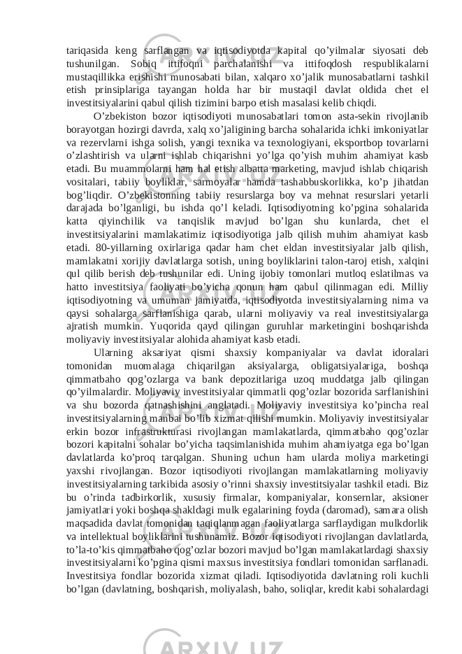 tariqasida keng sarflangan va iqtisodiyotda kapital qo’yilmalar siyosati deb tushunilgan. Sobiq ittifoqni parchalanishi va ittifoqdosh respublikalarni mustaqillikka erishishi munosabati bilan, xalqaro xo’jalik munosabatlarni tashkil etish prinsiplariga tayangan holda har bir mustaqil davlat oldida chet el investitsiyalarini qabul qilish tizimini barpo etish masalasi kelib chiqdi. O’zbekiston bozor iqtisodiyoti munosabatlari tomon asta-sekin rivojlanib borayotgan hozirgi davrda, xalq xo’jaligining barcha sohalarida ichki imkoniyatlar va rezervlarni ishga solish, yangi texnika va texnologiyani, eksportbop tovarlarni o’zlashtirish va ularni ishlab chiqarishni yo’lga qo’yish muhim ahamiyat kasb etadi. Bu muammolarni ham hal etish albatta marketing, mavjud ishlab chiqarish vositalari, tabiiy boyliklar, sarmoyalar hamda tashabbuskorlikka, ko’p jihatdan bog’liqdir. O’zbekistonning tabiiy resurslarga boy va mehnat resurslari yetarli darajada bo’lganligi, bu ishda qo’l keladi. Iqtisodiyotning ko’pgina sohalarida katta qiyinchilik va tanqislik mavjud bo’lgan shu kunlarda, chet el investitsiyalarini mamlakatimiz iqtisodiyotiga jalb qilish muhim ahamiyat kasb etadi. 80-yillarning oxirlariga qadar ham chet eldan investitsiyalar jalb qilish, mamlakatni xorijiy davlatlarga sotish, uning boyliklarini talon-taroj etish, xalqini qul qilib berish deb tushunilar edi. Uning ijobiy tomonlari mutloq eslatilmas va hatto investitsiya faoliyati bo’yicha qonun ham qabul qilinmagan edi. Milliy iqtisodiyotning va umuman jamiyatda, iqtisodiyotda investitsiyalarning nima va qaysi sohalarga sarflanishiga qarab, ularni moliyaviy va real investitsiyalarga ajratish mumkin. Yuqorida qayd qilingan guruhlar marketingini boshqarishda moliyaviy investitsiyalar alohida ahamiyat kasb etadi. Ularning aksariyat qismi shaxsiy kompaniyalar va davlat idoralari tomonidan muomalaga chiqarilgan aksiyalarga, obligatsiyalariga, boshqa qimmatbaho qog’ozlarga va bank depozitlariga uzoq muddatga jalb qilingan qo’yilmalardir. Moliyaviy investitsiyalar qimmatli qog’ozlar bozorida sarflanishini va shu bozorda qatnashishini anglatadi. Moliyaviy investitsiya ko’pincha real investitsiyalarning manbai bo’lib xizmat qilishi mumkin. Moliyaviy investitsiyalar erkin bozor infrastrukturasi rivojlangan mamlakatlarda, qimmatbaho qog’ozlar bozori kapitalni sohalar bo’yicha taqsimlanishida muhim ahamiyatga ega bo’lgan davlatlarda ko’proq tarqalgan. Shuning uchun ham ularda moliya marketingi yaxshi rivojlangan. Bozor iqtisodiyoti rivojlangan mamlakatlarning moliyaviy investitsiyalarning tarkibida asosiy o’rinni shaxsiy investitsiyalar tashkil etadi. Biz bu o’rinda tadbirkorlik, xususiy firmalar, kompaniyalar, konsernlar, aksioner jamiyatlari yoki boshqa shakldagi mulk egalarining foyda (daromad), samara olish maqsadida davlat tomonidan taqiqlanmagan faoliyatlarga sarflaydigan mulkdorlik va intellektual boyliklarini tushunamiz. Bozor iqtisodiyoti rivojlangan davlatlarda, to’la-to’kis qimmatbaho qog’ozlar bozori mavjud bo’lgan mamlakatlardagi shaxsiy investitsiyalarni ko’pgina qismi maxsus investitsiya fondlari tomonidan sarflanadi. Investitsiya fondlar bozorida xizmat qiladi. Iqtisodiyotida davlatning roli kuchli bo’lgan (davlatning, boshqarish, moliyalash, baho, soliqlar, kredit kabi sohalardagi 