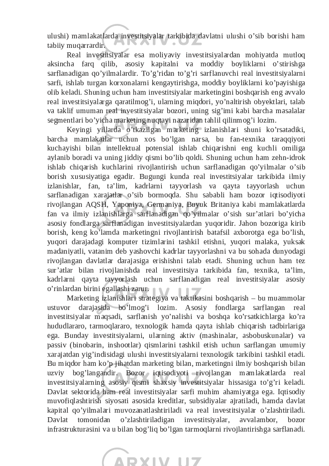 ulushi) mamlakatlarda investitsiyalar tarkibida davlatni ulushi o’sib borishi ham tabiiy muqarrardir. Real investitsiyalar esa moliyaviy investitsiyalardan mohiyatda mutloq aksincha farq qilib, asosiy kapitalni va moddiy boyliklarni o’stirishga sarflanadigan qo’yilmalardir. To’g’ridan to’g’ri sarflanuvchi real investitsiyalarni sarfi, ishlab turgan korxonalarni kengaytirishga, moddiy boyliklarni ko’payishiga olib keladi. Shuning uchun ham investitsiyalar marketingini boshqarish eng avvalo real investitsiyalarga qaratilmog’i, ularning miqdori, yo’naltirish obyektlari, talab va taklif umuman real investitsiyalar bozori, uning sig’imi kabi barcha masalalar segmentlari bo’yicha marketing nuqtayi nazaridan tahlil qilinmog’i lozim. Keyingi yillarda o’tkazilgan marketing izlanishlari shuni ko’rsatadiki, barcha mamlakatlar uchun xos bo’lgan narsa, bu fan-texnika taraqqiyoti kuchayishi bilan intellektual potensial ishlab chiqarishni eng kuchli omiliga aylanib boradi va uning jiddiy qismi bo’lib qoldi. Shuning uchun ham zehn-idrok ishlab chiqarish kuchlarini rivojlantirish uchun sarflanadigan qo’yilmalar o’sib borish xususiyatiga egadir. Bugungi kunda real investitsiyalar tarkibida ilmiy izlanishlar, fan, ta’lim, kadrlarni tayyorlash va qayta tayyorlash uchun sarflanadigan xarajatlar o’sib bormoqda. Shu sababli ham bozor iqtisodiyoti rivojlangan AQSH, Yaponiya, Germaniya, Buyuk Britaniya kabi mamlakatlarda fan va ilmiy izlanishlarga sarflanadigan qo’yilmalar o’sish sur’atlari bo’yicha asosiy fondlarga sarflanadigan investitsiyalardan yuqoridir. Jahon bozoriga kirib borish, keng ko’lamda marketingni rivojlantirish batafsil axborotga ega bo’lish, yuqori darajadagi komputer tizimlarini tashkil etishni, yuqori malaka, yuksak madaniyatli, vatanim deb yashovchi kadrlar tayyorlashni va bu sohada dunyodagi rivojlangan davlatlar darajasiga erishishni talab etadi. Shuning uchun ham tez sur’atlar bilan rivojlanishda real investitsiya tarkibida fan, texnika, ta’lim, kadrlarni qayta tayyorlash uchun sarflanadigan real investitsiyalar asosiy o’rinlardan birini egallashi zarur. Marketing izlanishlari strategiya va taktikasini boshqarish – bu muammolar ustuvor darajasida bo’lmog’i lozim. Asosiy fondlarga sarflangan real investitsiyalar maqsadi, sarflanish yo’nalishi va boshqa ko’rsatkichlarga ko’ra hududlararo, tarmoqlararo, texnologik hamda qayta ishlab chiqarish tadbirlariga ega. Bunday investitsiyalarni, ularning aktiv (mashinalar, asbobuskunalar) va passiv (binobarin, inshootlar) qismlarini tashkil etish uchun sarflangan umumiy xarajatdan yig’indisidagi ulushi investitsiyalarni texnologik tarkibini tashkil etadi. Bu miqdor ham ko’p jihatdan marketing bilan, marketingni ilmiy boshqarish bilan uzviy bog’langandir. Bozor iqtisodiyoti rivojlangan mamlakatlarda real investitsiyalarning asosiy qismi shaxsiy investitsiyalar hissasiga to’g’ri keladi. Davlat sektorida ham real investitsiyalar sarfi muhim ahamiyatga ega. Iqtisodiy muvofiqlashtirish siyosati asosida kreditlar, subsidiyalar ajratiladi, hamda davlat kapital qo’yilmalari muvozanatlashtiriladi va real investitsiyalar o’zlashtiriladi. Davlat tomonidan o’zlashtiriladigan investitsiyalar, avvalambor, bozor infrastrukturasini va u bilan bog’liq bo’lgan tarmoqlarni rivojlantirishga sarflanadi. 