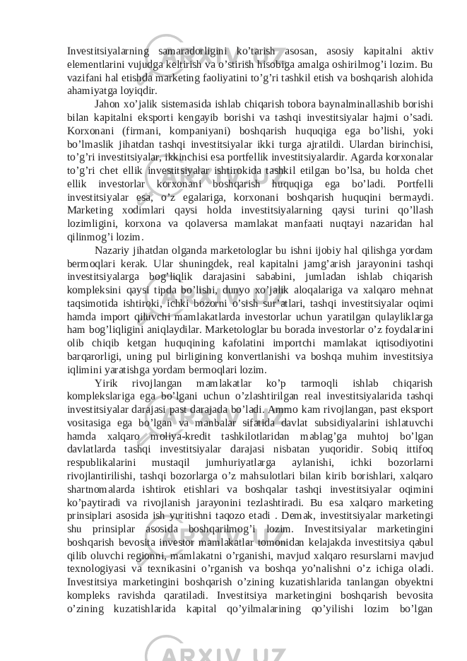 Investitsiyalarning samaradorligini ko’tarish asosan, asosiy kapitalni aktiv elementlarini vujudga keltirish va o’stirish hisobiga amalga oshirilmog’i lozim. Bu vazifani hal etishda marketing faoliyatini to’g’ri tashkil etish va boshqarish alohida ahamiyatga loyiqdir. Jahon xo’jalik sistemasida ishlab chiqarish tobora baynalminallashib borishi bilan kapitalni eksporti kengayib borishi va tashqi investitsiyalar hajmi o’sadi. Korxonani (firmani, kompaniyani) boshqarish huquqiga ega bo’lishi, yoki bo’lmaslik jihatdan tashqi investitsiyalar ikki turga ajratildi. Ulardan birinchisi, to’g’ri investitsiyalar, ikkinchisi esa portfellik investitsiyalardir. Agarda korxonalar to’g’ri chet ellik investitsiyalar ishtirokida tashkil etilgan bo’lsa, bu holda chet ellik investorlar korxonani boshqarish huquqiga ega bo’ladi. Portfelli investitsiyalar esa, o’z egalariga, korxonani boshqarish huquqini bermaydi. Marketing xodimlari qaysi holda investitsiyalarning qaysi turini qo’llash lozimligini, korxona va qolaversa mamlakat manfaati nuqtayi nazaridan hal qilinmog’i lozim. Nazariy jihatdan olganda marketologlar bu ishni ijobiy hal qilishga yordam bermoqlari kerak. Ular shuningdek, real kapitalni jamg’arish jarayonini tashqi investitsiyalarga bog’liqlik darajasini sababini, jumladan ishlab chiqarish kompleksini qaysi tipda bo’lishi, dunyo xo’jalik aloqalariga va xalqaro mehnat taqsimotida ishtiroki, ichki bozorni o’sish sur’atlari, tashqi investitsiyalar oqimi hamda import qiluvchi mamlakatlarda investorlar uchun yaratilgan qulayliklarga ham bog’liqligini aniqlaydilar. Marketologlar bu borada investorlar o’z foydalarini olib chiqib ketgan huquqining kafolatini importchi mamlakat iqtisodiyotini barqarorligi, uning pul birligining konvertlanishi va boshqa muhim investitsiya iqlimini yaratishga yordam bermoqlari lozim. Yirik rivojlangan mamlakatlar ko’p tarmoqli ishlab chiqarish komplekslariga ega bo’lgani uchun o’zlashtirilgan real investitsiyalarida tashqi investitsiyalar darajasi past darajada bo’ladi. Ammo kam rivojlangan, past eksport vositasiga ega bo’lgan va manbalar sifatida davlat subsidiyalarini ishlatuvchi hamda xalqaro moliya-kredit tashkilotlaridan mablag’ga muhtoj bo’lgan davlatlarda tashqi investitsiyalar darajasi nisbatan yuqoridir. Sobiq ittifoq respublikalarini mustaqil jumhuriyatlarga aylanishi, ichki bozorlarni rivojlantirilishi, tashqi bozorlarga o’z mahsulotlari bilan kirib borishlari, xalqaro shartnomalarda ishtirok etishlari va boshqalar tashqi investitsiyalar oqimini ko’paytiradi va rivojlanish jarayonini tezlashtiradi. Bu esa xalqaro marketing prinsiplari asosida ish yuritishni taqozo etadi . Demak, investitsiyalar marketingi shu prinsiplar asosida boshqarilmog’i lozim. Investitsiyalar marketingini boshqarish bevosita investor mamlakatlar tomonidan kelajakda investitsiya qabul qilib oluvchi regionni, mamlakatni o’rganishi, mavjud xalqaro resurslarni mavjud texnologiyasi va texnikasini o’rganish va boshqa yo’nalishni o’z ichiga oladi. Investitsiya marketingini boshqarish o’zining kuzatishlarida tanlangan obyektni kompleks ravishda qaratiladi. Investitsiya marketingini boshqarish bevosita o’zining kuzatishlarida kapital qo’yilmalarining qo’yilishi lozim bo’lgan 