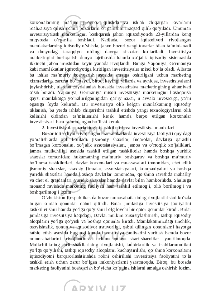 korxonalarning ma’lum prognoz qilishda va ishlab chiqargan tovarlarni realizatsiya qilish uchun bozorlarni o’rganishni maqsad qilib qo’yiladi. Umuman investitsiyalash marketingini boshqarish jahon iqtisodiyotida 20-yillardan keng miqyosda o’rganila boshladi. Natijada, bozor iqtisodiyoti rivojlangan mamlakatlarning iqtisodiy o’sishda, jahon bozori yangi tovarlar bilan ta’minlanadi va dunyodagi taraqqiyot oldingi davrga nisbatan ko’tariladi. Investitsiya marketingini boshqarish dunyo tajribasida hamda xo’jalik iqtisodiy sistemasida ikkinchi jahon urushidan keyin yanada rivojlandi. Bunga Yaponiya, Germaniya kabi mamlakatlar iqtisodiyotiga kiritilgan investitsiyalar misol bo’la oladi. Albatta bu ishlar ma’muriy boshqarish asosida amalga oshirilgani uchun marketing xizmatlariga zarurat bo’lmaydi, biroq, keyingi yillarda va ayniqsa, investitsiyalarni joylashtirish, ulardan foydalanish borasida investitsiya marketingining ahamiyati o’sib boradi. Yaponiya, Germaniya misoli investitsiya marketingini boshqarish qaysi mamlakatga yo’naltirilganligidan qat’iy nazar, u avvalo investorga, ya’ni egasiga foyda keltiradi. Bu investitsiya olib kelgan mamlakatning iqtisodiy tiklanish, bu yerda ishlab chiqarishni tashkil etishda yangi texnologiyalarni olib kelinishi oldindan ta’minlanishi kerak hamda barpo etilgan korxonalar investitsiyasi ham ta’minlangan bo’lishi kerak. 2. Investitsiyalar marketingini tashkil etish va investitsiya manbalari Bozor iqtisodiyoti rivojlangan mamalakatlarda investitsiya faoliyati quyidagi yo’nalishlarda olib boriladi: jismoniy shaxslar, fuqarolar, davlatga qarashli bo’lmagan korxonalar, xo’jalik assotsiatsiyalari, jamoa va o’rtoqlik xo’jaliklari, jamoa mulkchiligi asosida tashkil etilgan tashkilotlar hamda boshqa yuridik shaxslar tomonidan; hukumatning ma’muriy boshqaruv va boshqa ma’muriy bo’linma tashkilotlari, davlat korxonalari va muassasalari tomonidan, chet ellik jismoniy shaxslar, shaxsiy firmalar, assotsiatsiyalari, kompaniyalari va boshqa yuridik shaxslari hamda boshqa davlatlar tomonidan; qo’shma ravishda mahalliy va chet el grajdanlari, yuridik shaxslar hamda davlat bilan hamkorlikda. Shularga monand ravishda marketing faoliyati ham tashkil etilmog’i, olib borilmog’i va boshqarilmog’i lozim. O’zbekiston Respublikasida bozor munosabatlarining rivojlantirishni ko’zda tutgan o’nlab qonunlar qabul qilindi. Bular jumlasiga investitsiya faoliyatini tashkil etishni hamda yo’lga qo’yishni belgilovchi bir qator qonunlar kiradi. Bular jumlasiga investitsiya haqidagi, Davlat mulkini xususiylashtirish, tashqi iqtisodiy aloqalarni yo’lga qo’yish va boshqa qonunlar kiradi. Mamlakatimizdagi tinchlik, osoyishtalik, qonun va iqtisodiyot ustuvorligi, qabul qilingan qonunlarni hayotga tatbiq etish asosida bugungi kunda investitsiya faoliyatini yuritish hamda bozor munosabatlarini rivojlantirish uchun qulay shart-sharoitlar yaratilmoqda. Mulkchilikning turli shakllarining rivojlanishi, tadbirkorlik va ishbilarmonlikni yo’lga qo’yilishi, tashqi iqtisodiy aloqalarni kuchaytirilishi, qo’shma korxonalarni iqtisodiyotni barqarorlashtirishda rolini oshirilishi investitsiya faoliyatini to’la tashkil etish uchun zarur bo’lgan imkoniyatlarni yaratmoqda. Biroq, bu borada marketing faoliyatini boshqarish bo’yicha ko’pgina ishlarni amalga oshirish lozim. 