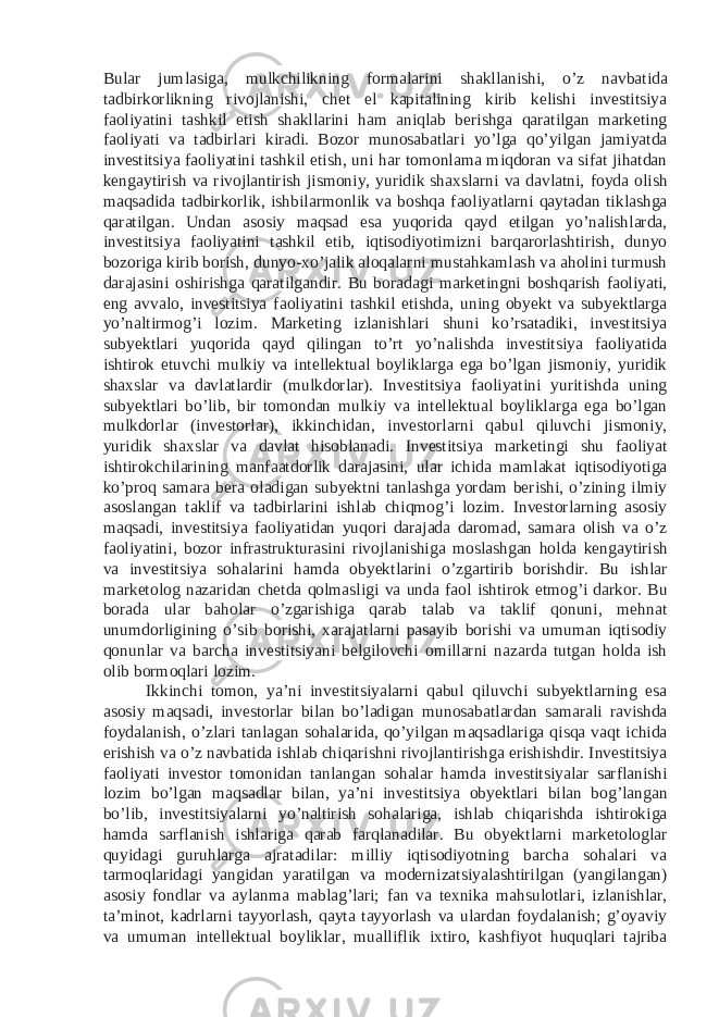 Bular jumlasiga, mulkchilikning formalarini shakllanishi, o’z navbatida tadbirkorlikning rivojlanishi, chet el kapitalining kirib kelishi investitsiya faoliyatini tashkil etish shakllarini ham aniqlab berishga qaratilgan marketing faoliyati va tadbirlari kiradi. Bozor munosabatlari yo’lga qo’yilgan jamiyatda investitsiya faoliyatini tashkil etish, uni har tomonlama miqdoran va sifat jihatdan kengaytirish va rivojlantirish jismoniy, yuridik shaxslarni va davlatni, foyda olish maqsadida tadbirkorlik, ishbilarmonlik va boshqa faoliyatlarni qaytadan tiklashga qaratilgan. Undan asosiy maqsad esa yuqorida qayd etilgan yo’nalishlarda, investitsiya faoliyatini tashkil etib, iqtisodiyotimizni barqarorlashtirish, dunyo bozoriga kirib borish, dunyo-xo’jalik aloqalarni mustahkamlash va aholini turmush darajasini oshirishga qaratilgandir. Bu boradagi marketingni boshqarish faoliyati, eng avvalo, investitsiya faoliyatini tashkil etishda, uning obyekt va subyektlarga yo’naltirmog’i lozim. Marketing izlanishlari shuni ko’rsatadiki, investitsiya subyektlari yuqorida qayd qilingan to’rt yo’nalishda investitsiya faoliyatida ishtirok etuvchi mulkiy va intellektual boyliklarga ega bo’lgan jismoniy, yuridik shaxslar va davlatlardir (mulkdorlar). Investitsiya faoliyatini yuritishda uning subyektlari bo’lib, bir tomondan mulkiy va intellektual boyliklarga ega bo’lgan mulkdorlar (investorlar), ikkinchidan, investorlarni qabul qiluvchi jismoniy, yuridik shaxslar va davlat hisoblanadi. Investitsiya marketingi shu faoliyat ishtirokchilarining manfaatdorlik darajasini, ular ichida mamlakat iqtisodiyotiga ko’proq samara bera oladigan subyektni tanlashga yordam berishi, o’zining ilmiy asoslangan taklif va tadbirlarini ishlab chiqmog’i lozim. Investorlarning asosiy maqsadi, investitsiya faoliyatidan yuqori darajada daromad, samara olish va o’z faoliyatini, bozor infrastrukturasini rivojlanishiga moslashgan holda kengaytirish va investitsiya sohalarini hamda obyektlarini o’zgartirib borishdir. Bu ishlar marketolog nazaridan chetda qolmasligi va unda faol ishtirok etmog’i darkor. Bu borada ular baholar o’zgarishiga qarab talab va taklif qonuni, mehnat unumdorligining o’sib borishi, xarajatlarni pasayib borishi va umuman iqtisodiy qonunlar va barcha investitsiyani belgilovchi omillarni nazarda tutgan holda ish olib bormoqlari lozim. Ikkinchi tomon, ya’ni investitsiyalarni qabul qiluvchi subyektlarning esa asosiy maqsadi, investorlar bilan bo’ladigan munosabatlardan samarali ravishda foydalanish, o’zlari tanlagan sohalarida, qo’yilgan maqsadlariga qisqa vaqt ichida erishish va o’z navbatida ishlab chiqarishni rivojlantirishga erishishdir. Investitsiya faoliyati investor tomonidan tanlangan sohalar hamda investitsiyalar sarflanishi lozim bo’lgan maqsadlar bilan, ya’ni investitsiya obyektlari bilan bog’langan bo’lib, investitsiyalarni yo’naltirish sohalariga, ishlab chiqarishda ishtirokiga hamda sarflanish ishlariga qarab farqlanadilar. Bu obyektlarni marketologlar quyidagi guruhlarga ajratadilar: milliy iqtisodiyotning barcha sohalari va tarmoqlaridagi yangidan yaratilgan va modernizatsiyalashtirilgan (yangilangan) asosiy fondlar va aylanma mablag’lari; fan va texnika mahsulotlari, izlanishlar, ta’minot, kadrlarni tayyorlash, qayta tayyorlash va ulardan foydalanish; g’oyaviy va umuman intellektual boyliklar, mualliflik ixtiro, kashfiyot huquqlari tajriba 