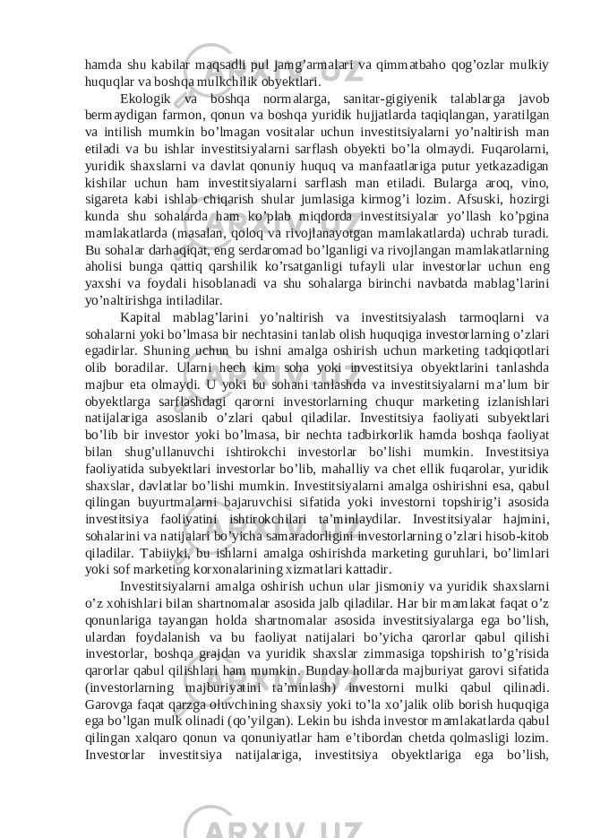 hamda shu kabilar maqsadli pul jamg’armalari va qimmatbaho qog’ozlar mulkiy huquqlar va boshqa mulkchilik obyektlari. Ekologik va boshqa normalarga, sanitar-gigiyenik talablarga javob bermaydigan farmon, qonun va boshqa yuridik hujjatlarda taqiqlangan, yaratilgan va intilish mumkin bo’lmagan vositalar uchun investitsiyalarni yo’naltirish man etiladi va bu ishlar investitsiyalarni sarflash obyekti bo’la olmaydi. Fuqarolarni, yuridik shaxslarni va davlat qonuniy huquq va manfaatlariga putur yetkazadigan kishilar uchun ham investitsiyalarni sarflash man etiladi. Bularga aroq, vino, sigareta kabi ishlab chiqarish shular jumlasiga kirmog’i lozim. Afsuski, hozirgi kunda shu sohalarda ham ko’plab miqdorda investitsiyalar yo’llash ko’pgina mamlakatlarda (masalan, qoloq va rivojlanayotgan mamlakatlarda) uchrab turadi. Bu sohalar darhaqiqat, eng serdaromad bo’lganligi va rivojlangan mamlakatlarning aholisi bunga qattiq qarshilik ko’rsatganligi tufayli ular investorlar uchun eng yaxshi va foydali hisoblanadi va shu sohalarga birinchi navbatda mablag’larini yo’naltirishga intiladilar. Kapital mablag’larini yo’naltirish va investitsiyalash tarmoqlarni va sohalarni yoki bo’lmasa bir nechtasini tanlab olish huquqiga investorlarning o’zlari egadirlar. Shuning uchun bu ishni amalga oshirish uchun marketing tadqiqotlari olib boradilar. Ularni hech kim soha yoki investitsiya obyektlarini tanlashda majbur eta olmaydi. U yoki bu sohani tanlashda va investitsiyalarni ma’lum bir obyektlarga sarflashdagi qarorni investorlarning chuqur marketing izlanishlari natijalariga asoslanib o’zlari qabul qiladilar. Investitsiya faoliyati subyektlari bo’lib bir investor yoki bo’lmasa, bir nechta tadbirkorlik hamda boshqa faoliyat bilan shug’ullanuvchi ishtirokchi investorlar bo’lishi mumkin. Investitsiya faoliyatida subyektlari investorlar bo’lib, mahalliy va chet ellik fuqarolar, yuridik shaxslar, davlatlar bo’lishi mumkin. Investitsiyalarni amalga oshirishni esa, qabul qilingan buyurtmalarni bajaruvchisi sifatida yoki investorni topshirig’i asosida investitsiya faoliyatini ishtirokchilari ta’minlaydilar. Investitsiyalar hajmini, sohalarini va natijalari bo’yicha samaradorligini investorlarning o’zlari hisob-kitob qiladilar. Tabiiyki, bu ishlarni amalga oshirishda marketing guruhlari, bo’limlari yoki sof marketing korxonalarining xizmatlari kattadir. Investitsiyalarni amalga oshirish uchun ular jismoniy va yuridik shaxslarni o’z xohishlari bilan shartnomalar asosida jalb qiladilar. Har bir mamlakat faqat o’z qonunlariga tayangan holda shartnomalar asosida investitsiyalarga ega bo’lish, ulardan foydalanish va bu faoliyat natijalari bo’yicha qarorlar qabul qilishi investorlar, boshqa grajdan va yuridik shaxslar zimmasiga topshirish to’g’risida qarorlar qabul qilishlari ham mumkin. Bunday hollarda majburiyat garovi sifatida (investorlarning majburiyatini ta’minlash) investorni mulki qabul qilinadi. Garovga faqat qarzga oluvchining shaxsiy yoki to’la xo’jalik olib borish huquqiga ega bo’lgan mulk olinadi (qo’yilgan). Lekin bu ishda investor mamlakatlarda qabul qilingan xalqaro qonun va qonuniyatlar ham e’tibordan chetda qolmasligi lozim. Investorlar investitsiya natijalariga, investitsiya obyektlariga ega bo’lish, 