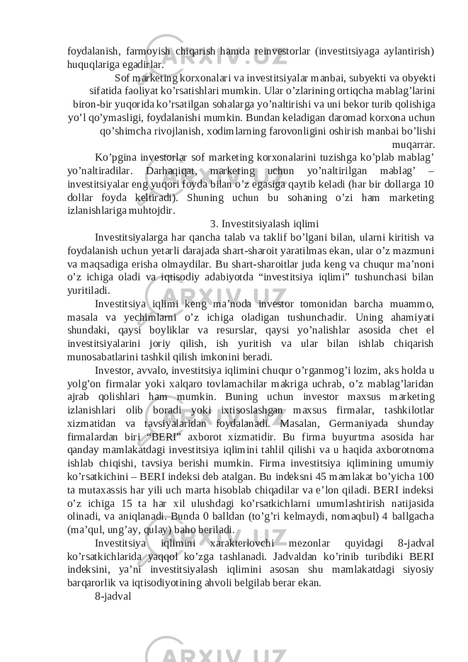 foydalanish, farmoyish chiqarish hamda reinvestorlar (investitsiyaga aylantirish) huquqlariga egadirlar. Sof marketing korxonalari va investitsiyalar manbai, subyekti va obyekti sifatida faoliyat ko’rsatishlari mumkin. Ular o’zlarining ortiqcha mablag’larini biron-bir yuqorida ko’rsatilgan sohalarga yo’naltirishi va uni bekor turib qolishiga yo’l qo’ymasligi, foydalanishi mumkin. Bundan keladigan daromad korxona uchun qo’shimcha rivojlanish, xodimlarning farovonligini oshirish manbai bo’lishi muqarrar. Ko’pgina investorlar sof marketing korxonalarini tuzishga ko’plab mablag’ yo’naltiradilar. Darhaqiqat, marketing uchun yo’naltirilgan mablag’ – investitsiyalar eng yuqori foyda bilan o’z egasiga qaytib keladi (har bir dollarga 10 dollar foyda keltiradi). Shuning uchun bu sohaning o’zi ham marketing izlanishlariga muhtojdir. 3. Investitsiyalash iqlimi Investitsiyalarga har qancha talab va taklif bo’lgani bilan, ularni kiritish va foydalanish uchun yetarli darajada shart-sharoit yaratilmas ekan, ular o’z mazmuni va maqsadiga erisha olmaydilar. Bu shart-sharoitlar juda keng va chuqur ma’noni o’z ichiga oladi va iqtisodiy adabiyotda “investitsiya iqlimi” tushunchasi bilan yuritiladi. Investitsiya iqlimi keng ma’noda investor tomonidan barcha muammo, masala va yechimlarni o’z ichiga oladigan tushunchadir. Uning ahamiyati shundaki, qaysi boyliklar va resurslar, qaysi yo’nalishlar asosida chet el investitsiyalarini joriy qilish, ish yuritish va ular bilan ishlab chiqarish munosabatlarini tashkil qilish imkonini beradi. Investor, avvalo, investitsiya iqlimini chuqur o’rganmog’i lozim, aks holda u yolg’on firmalar yoki xalqaro tovlamachilar makriga uchrab, o’z mablag’laridan ajrab qolishlari ham mumkin. Buning uchun investor maxsus marketing izlanishlari olib boradi yoki ixtisoslashgan maxsus firmalar, tashkilotlar xizmatidan va tavsiyalaridan foydalanadi. Masalan, Germaniyada shunday firmalardan biri “BERI” axborot xizmatidir. Bu firma buyurtma asosida har qanday mamlakatdagi investitsiya iqlimini tahlil qilishi va u haqida axborotnoma ishlab chiqishi, tavsiya berishi mumkin. Firma investitsiya iqlimining umumiy ko’rsatkichini – BERI indeksi deb atalgan. Bu indeksni 45 mamlakat bo’yicha 100 ta mutaxassis har yili uch marta hisoblab chiqadilar va e’lon qiladi. BERI indeksi o’z ichiga 15 ta har xil ulushdagi ko’rsatkichlarni umumlashtirish natijasida olinadi, va aniqlanadi. Bunda 0 balldan (to’g’ri kelmaydi, nomaqbul) 4 ballgacha (ma’qul, ung’ay, qulay) baho beriladi. Investitsiya iqlimini xarakterlovchi mezonlar quyidagi 8-jadval ko’rsatkichlarida yaqqol ko’zga tashlanadi. Jadvaldan ko’rinib turibdiki BERI indeksini, ya’ni investitsiyalash iqlimini asosan shu mamlakatdagi siyosiy barqarorlik va iqtisodiyotining ahvoli belgilab berar ekan. 8-jadval 