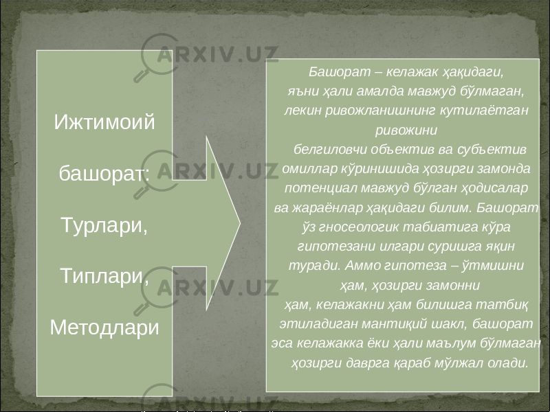 2Ижтимоий башорат: Турлари, Типлари, Методлари Башорат – келажак ҳақидаги, яъни ҳали амалда мавжуд бўлмаган, лекин ривожланишнинг кутилаётган ривожини белгиловчи объектив ва субъектив омиллар кўринишида ҳозирги замонда потенциал мавжуд бўлган ҳодисалар ва жараёнлар ҳақидаги билим. Башорат ўз гносеологик табиатига кўра гипотезани илгари суришга яқин туради. Аммо гипотеза – ўтмишни ҳам, ҳозирги замонни ҳам, келажакни ҳам билишга татбиқ этиладиган мантиқий шакл, башорат эса келажакка ёки ҳали маълум бўлмаган ҳозирги даврга қараб мўлжал олади. 