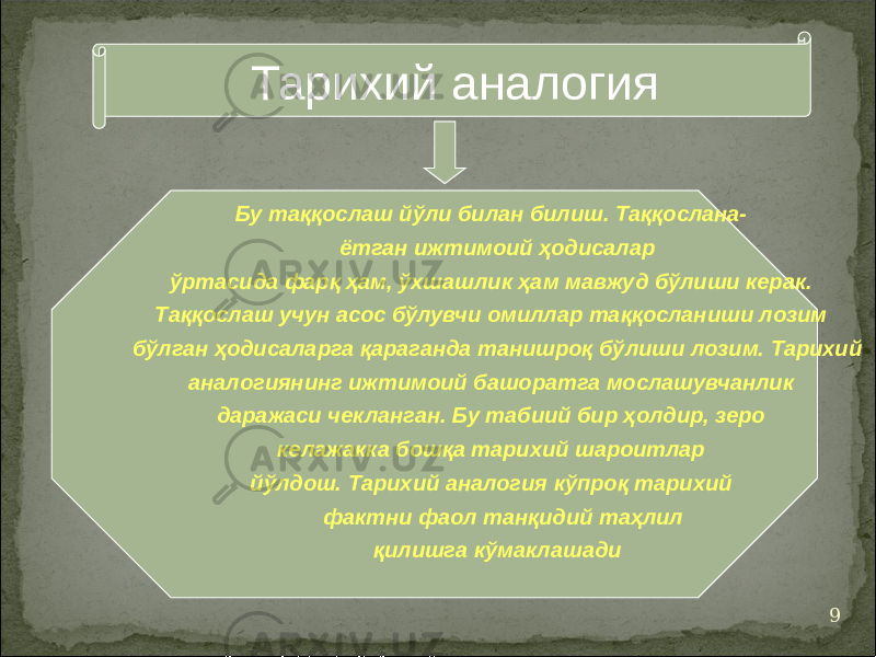 9Тарихий аналогия Бу таққослаш йўли билан билиш. Таққослана- ётган ижтимоий ҳодисалар ўртасида фарқ ҳам, ўхшашлик ҳам мавжуд бўлиши керак. Таққослаш учун асос бўлувчи омиллар таққосланиши лозим бўлган ҳодисаларга қараганда танишроқ бўлиши лозим. Тарихий аналогиянинг ижтимоий башоратга мослашувчанлик даражаси чекланган. Бу табиий бир ҳолдир, зеро келажакка бошқа тарихий шароитлар йўлдош. Тарихий аналогия кўпроқ тарихий фактни фаол танқидий таҳлил қилишга кўмаклашади 