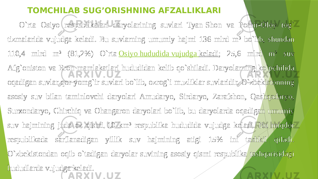 TOMCHILAB SUG’ORISHNING AFZALLIKLARI O`rta Osiyo respublikalari daryolarining suvlari Tyan-Shon va Pomir-Oloy tog` tizmalarida vujudga keladi. Bu suvlarning umumiy hajmi 136 mlrd m 3 bo`lib, shundan 110,4 mlrd m 3 (81,2%) O`rta  Osiyo hududida vujudga keladi ; 25,6 mlrd m 3 suv Afg`oniston va Eron mamlakatlari hududidan kelib qo`shiladi. Daryolarning ko`pchilida oqadigan suvlar qor-yomg`ir suvlari bo`lib, ozrog`i muzliklar suvlaridir. O`zbekistonning asosiy suv bilan taminlovchi daryolari Amudaryo, Sirdaryo, Zarafshon, Qashqadaryo, Surxondaryo, Chirchiq va Ohangaron daryolari bo`lib, bu daryolarda oqadigan umumiy suv hajmining juda oz qismi 10 km 3 respublika hududida vujudga keladi. Bu miqdor respublikada sarflanadigan yillik suv hajmining atigi 15% ini tashkil qiladi. O`zbekistondan oqib o`tadigan daryolar suvining asosiy qismi respublika tashqarisidagi hududlarda vujudga keladi. 